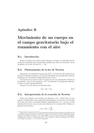 Ap´endice B
Movimiento de un cuerpo en
el campo gravitatorio bajo el
rozamiento con el aire
B.1. Introducci´on
Vamos a analizar que sucede cuando dejamos un cuerpo en ca´ıda libre bajo la
acci´on de la gravedad, pero considerando tambi´en que existe un rozamiento con la
atm´osfera, con el aire, de valor Fr = −Kv.
B.2. Planteamiento de la ley de Newton
Aplicando la ley de Newton tenemos que F = ma. En este caso tomaremos el
sistema de referencia habitual, y al tratarse el problema de una ca´ıda libre, haremos
´unicamente un tratamiento unidimensional para el eje y.
Las fuerzas que se ejercen sobre el cuerpo que cae son ´unicamente la fuerza de
la gravedad −mg y la de rozamiento −Kv1
. La constante K la dejaremos indicada,
su valor se mide experimentalmente.
As´ı pues la ley de Newton se expresar´a como
−mg − Kv = ma. (B.1)
B.3. Interpretaci´on de la ecuaci´on de Newton
Vemos que tenemos una ecuaci´on que relaciona a con v. Ahora bien, la acel-
eraci´on y la velocidad no son magnitudes independientes, ya que una es la derivada
de la otra. Por tanto no podemos despejar tranquilamente a o V , ya que, al estar
relacionadas entre s´ı, esto no ser´ıa una soluci´on de la ecuaci´on (B.1). Hemos de
plantear como resolver
−mg − Kv = m
dv
dt
,
1Hemos de ser conscientes que en este modelo del rozamiento hemos incluido ya el hecho de que
el rozamiento siempre se opone al movimiento. ¿Qu´e c´omo sucede esto aqu´ı?, simplemente porque
cuando la velocidad sea positiva −Kv ser´a negativo e ir´a en sentido contrario al movimiento.
An´alogamente cuando v  0 tendremos que Fr  0 y tambi´en se opone al movimiento. Por ´ultimo
si el cuerpo no se mueve v = 0 y no hay rozamiento.
191
 