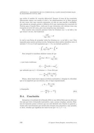 AP´ENDICE B. MOVIMIENTO DE UN CUERPO EN EL CAMPO GRAVITATORIO BAJO
EL ROZAMIENTO CON EL AIRE
que recibe el nombre de ecuaci´on diferencial. Aunque el tema de las ecuaciones
diferenciales supera con mucho el nivel y los planteamientos de la f´ısica general
de este curso, este caso concreto representa, no s´olo un caso sencillo e inteligible,
sino adem´as un ejemplo potente y did´actico de lo que representan las ecuaciones de
Newton para el mundo f´ısico, raz´on por la que trataremos este sistema como una
excepci´on al nivel del curso, pero una excepci´on muy interesante.
Para resolver esta ecuaci´on pasemos todos los t´erminos con v a un lado y los
que tienen t al otro. As´ı tendremos
−
mdv
mg + Kv
= dt
lo cual es una forma de acumular todos los t´erminos en v a un lado y con t bien
separados para nuestra pr´oxima acci´on. Integremos ahora ambos miembros entre el
instante t = 0, en el cual suponemos que v = 0 y un instante gen´erico t.
−
t
0
m
mg + Kv
dv =
t
0
dt
.
Esta integral es inmediata d´andose cuenta de que
d
dt
(mg + Kv) =
K
mg + Kv
, y por tanto tendremos
t]
t
0 = −
m
K
ln (Kv + mg)
t
0
,
que sabiendo que en t = 0 ten´ıamos v = 0 nos dir´a que
t = −
m
K
ln
Kv + mg
mg
.
Bueno, ahora basta hacer alguna acrobacia matem´atica y despejar la velocidad,
que es la magnitud que nos interesa, esto se logra exponenciando
e− Kt
m =
Kv + mg
mg
y despejando
v = −
mg
K
1 − e− Kt
m (B.2)
B.4. Conclusi´on
Interpretar el resultado de la f´ormula (B.2) es una delicia f´ısica que nos dir´a mu-
cho m´as que todo el desarrollo matem´atico, m´as o menos complejo, anterior. Deje-
mos de momento pensar al lector que nos est´a diciendo esta relaci´on en general y,
mucho m´as concretamente que sucede para tiempos muy peque˜nos y muy grandes,
es decir, estudiar que signiﬁcan los casos en los que t 1 y t → ∞.
192 (C) Ignacio Mart´ın Bragado. imartin@ele.uva.es
 
