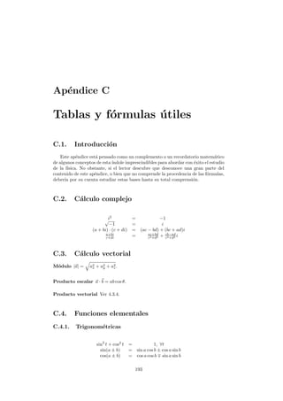 Ap´endice C
Tablas y f´ormulas ´utiles
C.1. Introducci´on
Este ap´endice est´a pensado como un complemento o un recordatorio matem´atico
de algunos conceptos de esta´ındole imprescindibles para abordar con ´exito el estudio
de la f´ısica. No obstante, si el lector descubre que desconoce una gran parte del
contenido de este ap´endice, o bien que no comprende la procedencia de las f´ormulas,
deber´ıa por su cuenta estudiar estas bases hasta su total comprensi´on.
C.2. C´alculo complejo
i2
= −1√
−1 = i
(a + bi) · (c + di) = (ac − bd) + (bc + ad)i
a+bi
c+di = ac+bd
c2+d2 + cb−ad
c2+d2 i
C.3. C´alculo vectorial
M´odulo |a| = a2
x + a2
y + a2
z.
Producto escalar a · b = ab cos θ.
Producto vectorial Ver 4.3.4.
C.4. Funciones elementales
C.4.1. Trigonom´etricas
sin2
t + cos2
t = 1, ∀t
sin(a ± b) = sin a cos b ± cos a sin b
cos(a ± b) = cos a cos b sin a sin b
193
 