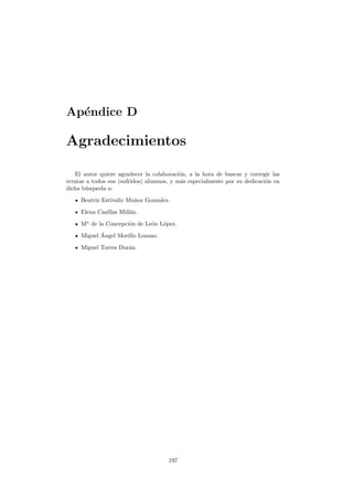 Ap´endice D
Agradecimientos
El autor quiere agradecer la colaboraci´on, a la hora de buscar y corregir las
erratas a todos sus (sufridos) alumnos, y m´as especialmente por su dedicaci´on en
dicha b´usqueda a:
Beatriz Est´ıvaliz Mu˜noz Gonzalez.
Elena Casillas Mill´an.
Ma
de la Concepci´on de Le´on L´opez.
Miguel ´Angel Morillo Lozano.
Miguel Torres Dur´an.
197
 