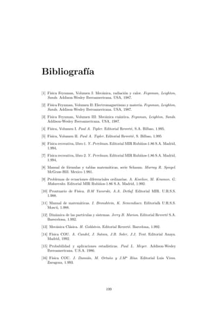 Bibliograf´ıa
[1] F´ısica Feynman, Volumen I: Mec´anica, radiaci´on y calor. Feynman, Leighton,
Sands. Addison-Wesley Iberoamericana. USA, 1987.
[2] F´ısica Feynman, Volumen II: Electromagnetismo y materia. Feynman, Leighton,
Sands. Addison-Wesley Iberoamericana. USA, 1987.
[3] F´ısica Feynman, Volumen III: Mec´anica cu´antica. Feynman, Leighton, Sands.
Addison-Wesley Iberoamericana. USA, 1987.
[4] F´ısica, Volumen I. Paul A. Tipler. Editorial Revert´e, S.A. Bilbao, 1.995.
[5] F´ısica, Volumen II. Paul A. Tipler. Editorial Revert´e, S. Bilbao, 1.995
[6] F´ısica recreativa, libro 1. Y. Perelman. Editorial MIR Rubi˜nos-1.86 S.A. Madrid,
1.994,
[7] F´ısica recreativa, libro 2. Y. Perelman. Editorial MIR Rubi˜nos-1.86 S.A. Madrid,
1.994,
[8] Manual de f´ormulas y tablas matem´aticas, serie Schaum. Murray R. Spiegel.
McGraw-Hill. Mexico 1.991.
[9] Problemas de ecuaciones diferenciales ordinarias. A. Kiseliov, M. Krasnov, G.
Makarenko. Editorial MIR Rubi˜nos-1.86 S.A. Madrid, 1.992.
[10] Prontuario de F´ısica. B.M Yavorski, A.A. Detlaf. Editorial MIR. U.R.S.S.
1.988.
[11] Manual de matem´aticas. I. Bronshtein, K. Semendiaev. Editorialk U.R.S.S.
Mosc´u, 1.988.
[12] Din´amica de las part´ıculas y sistemas. Jerry B. Marion. Editorial Revert´e S.A.
Barecelona, 1.992.
[13] Mec´anica Cl´asica. H. Goldstein. Editorial Revert´e. Barcelona, 1.992.
[14] F´ısica COU. A. Candel, J. Satoca, J.B. Soler, J.J. Tent. Editorial Anaya.
Madrid, 1992.
[15] Probabilidad y aplicaciones estad´ısticas. Paul L. Meyer. Addison-Wesley
Iberoamericana. U.S.A. 1986.
[16] F´ısica COU. J. Dami´an, M. Ortu˜no y J.Ma
R´ıus. Editorial Luis Vives.
Zaragoza, 1.993.
199
 