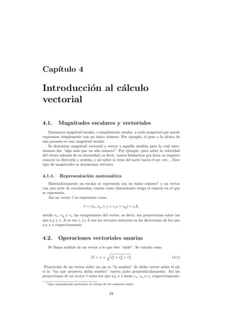 Cap´ıtulo 4
Introducci´on al c´alculo
vectorial
4.1. Magnitudes escalares y vectoriales
Llamamos magnitud escalar, o simplemente escalar, a toda magnitud que puede
expresarse simplemente con un ´unico n´umero. Por ejemplo, el peso o la altura de
una persona es una magnitud escalar.
Se denomina magnitud vectorial o vector a aquella medida para la cual nece-
sitamos dar “algo m´as que un s´olo n´umero”. Por ejemplo, para saber la velocidad
del viento adem´as de su intensidad, es decir, tantos kil´ometros por hora, se requiere
conocer su direcci´on y sentido, y as´ı saber si viene del norte hacia el sur, etc. . . Este
tipo de magnitudes se denominan vectores.
4.1.1. Representaci´on matem´atica
Matem´aticamente un escalar se representa con un ´unico n´umero1
y un vector
con una serie de coordenadas, tantas como dimensiones tenga el espacio en el que
se representa.
As´ı un vector v se representa como
v = (vx, vy, vz) = vxˆı + vyˆ + vz
ˆk,
siendo vx, vy y vz las componentes del vector, es decir, sus proyecciones sobre los
ejes x,y y z. A su vez ˆı, ˆ y ˆk son los vectores unitarios en las direcciones de los ejes
x,y y z respectivamente.
4.2. Operaciones vectoriales unarias
Se llama m´odulo de un vector a lo que ´este “mide”. Se calcula como
|v| = v = v2
x + v2
y + v2
z. (4.1)
Proyecci´on de un vector sobre un eje es “la sombra” de dicho vector sobre el eje
si la “luz que proyecta dicha sombra” cayera justo perpendicularmente. As´ı las
proyecciones de un vector v sobre los ejes x,y y z ser´an vx, vy y vz respectivamente.
1Que normalmente pertenece al cuerpo de los n´umeros reales
23
 