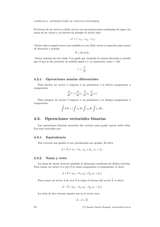 CAP´ITULO 4. INTRODUCCI ´ON AL C´ALCULO VECTORIAL
El inverso de un vector es dicho vector con sus proyecciones cambiadas de signo. La
suma de un vector y su inverso da siempre el vector nulo.
−v = (−vx, −vy, −vz).
Vector nulo es aquel vector cuyo m´odulo es cero. Este vector es especial, pues carece
de direcci´on y sentido.
0 = (0, 0, 0).
Vector unitario de otro dado v es aqu´el que, teniendo la misma direcci´on y sentido
que el que se da, presenta un m´odulo igual a 1, se representa como ˆv. As´ı
ˆv =
v
|v|
.
4.2.1. Operaciones unarias diferenciales
Para derivar un vector v respecto a un par´ametro t se deriva componente a
componente.
d
dt
v = (
d
dt
vx,
d
dt
vy,
d
dt
vz).
Para integrar un vector v respecto a un par´ametro t se integra componente a
componente.
v dt = ( vx dt, vy dt, vz dt).
4.3. Operaciones vectoriales binarias
Las operaciones binarias necesitan dos vectores para poder operar sobre ellos.
Las m´as conocidas son:
4.3.1. Equivalencia
Dos vectores son iguales si sus coordenadas son iguales. Es decir
a = b ⇒ ax = bx, ay = by, az = bz.
4.3.2. Suma y resta
La suma de varios vectores tambi´en se denomina resultante de dichos vectores.
Para sumar un vector a a otro b se suma componente a componente, es decir
a + b = (ax + bx, ay + by, az + bz).
Para restar un vector a de otro b se suma el inverso del vector b, es decir:
a − b = (ax − bx, ay − by, az − bz).
La resta de dos vectores iguales son es el vector cero.
a − a = 0.
24 (C) Ignacio Mart´ın Bragado. imartin@ele.uva.es
 