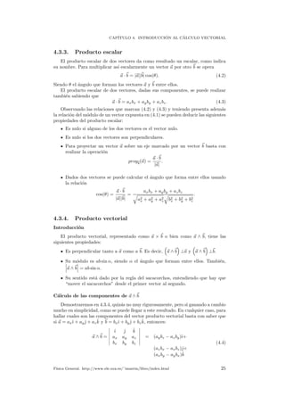CAP´ITULO 4. INTRODUCCI ´ON AL C´ALCULO VECTORIAL
4.3.3. Producto escalar
El producto escalar de dos vectores da como resultado un escalar, como indica
su nombre. Para multiplicar as´ı escalarmente un vector a por otro b se opera
a · b = |a||b| cos(θ). (4.2)
Siendo θ el ´angulo que forman los vectores a y b entre ellos.
El producto escalar de dos vectores, dadas sus componentes, se puede realizar
tambi´en sabiendo que
a · b = axbx + ayby + azbz. (4.3)
Observando las relaciones que marcan (4.2) y (4.3) y teniendo presenta adem´as
la relaci´on del m´odulo de un vector expuesta en (4.1) se pueden deducir las siguientes
propiedades del producto escalar:
Es nulo si alguno de los dos vectores es el vector nulo.
Es nulo si los dos vectores son perpendiculares.
Para proyectar un vector a sobre un eje marcado por un vector b basta con
realizar la operaci´on
proyb(a) =
a · b
|a|
.
Dados dos vectores se puede calcular el ´angulo que forma entre ellos usando
la relaci´on
cos(θ) =
a · b
|a||b|
=
axbx + ayby + azbz
a2
x + a2
y + a2
z b2
x + b2
y + b2
z
.
4.3.4. Producto vectorial
Introducci´on
El producto vectorial, representado como a × b o bien como a ∧ b, tiene las
siguientes propiedades:
Es perpendicular tanto a a como a b. Es decir, a ∧ b ⊥a y a ∧ b ⊥b.
Su m´odulo es ab sin α, siendo α el ´angulo que forman entre ellos. Tambi´en,
a ∧ b = ab sin α.
Su sentido est´a dado por la regla del sacacorchos, entendiendo que hay que
“mover el sacacorchos” desde el primer vector al segundo.
C´alculo de las componentes de a ∧ b
Demostraremos en 4.3.4, quiz´as no muy rigurosamente, pero si ganando a cambio
mucho en simplicidad, como se puede llegar a este resultado. En cualquier caso, para
hallar cuales son las componentes del vector producto vectorial basta con saber que
si a = axˆı + ayˆ + az
ˆk y b = bxˆı + byˆ + bz
ˆk, entonces:
a ∧ b =
ˆı ˆ ˆk
ax ay az
bx by bz
= (aybz − azby)ˆı+
(azbx − axbz)ˆ+
(axby − aybx)ˆk
(4.4)
F´ısica General. http://www.ele.uva.es/˜imartin/libro/index.html 25
 