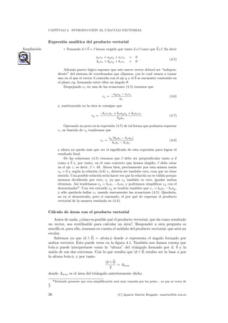 CAP´ITULO 4. INTRODUCCI ´ON AL C´ALCULO VECTORIAL
Expresi´on anal´ıtica del producto vectorial
◦ Tomando a ∧ b = c henos exigido que tanto a⊥c como que b⊥c. Es decirAmpliaci´on
axcx + aycy + azcz = 0
bxcx + bycy + bzcz = 0
. (4.5)
Adem´as parece l´ogico suponer que este nuevo vector deber´a ser “indepen-
diente” del sistema de coordenadas que elijamos, con lo cual vamos a tomar
uno en el que el vector a coincida con el eje y y el b se encuentre contenido en
el plano xy, formando entre ellos un ´angulo θ.
Despejando cx en una de las ecuaciones (4.5) tenemos que
cx =
−aycy − azcz
ax
(4.6)
y, sustituyendo en la otra se consigue que
cy =
−bzczax + bxaycy + bxazcz
byax
. (4.7)
Operando un poco en la expresi´on (4.7) de tal forma que podamos expresar
cz en funci´on de cy tendremos que
cz =
cy (byax − bxay)
bxaz − bzax
(4.8)
y ahora no queda m´as que ver el signiﬁcado de esta expresi´on para lograr el
resultado ﬁnal.
De las relaciones (4.5) tenemos que c debe ser perpendicular tanto a a
como a b y, por tanto, en el caso concreto que hemos elegido, c debe estar
en el eje z, es decir, c = λˆk. Ahora bien, precisamente por esta misma raz´on
cy = 0 y, seg´un la relaci´on (4.8) cz deber´ıa ser tambi´en cero, cosa que no tiene
sentido. Una posible soluci´on ser´ıa hacer ver que la relaci´on no es v´alida porque
estamos dividiendo por cero, y, ya que cy tambi´en es cero, igualar ambos
t´erminos. As´ı tendr´ıamos cy = bxaz − bzax y podr´ıamos simpliﬁcar cy con el
denominador2
. Una vez extra´ıdo cy se tendr´ıa tambi´en que cz = byax − bxay,
y s´olo quedar´ıa hallar cx usando nuevamente las ecuaciones (4.5). Quedar´ıa,
no en s´ı demostrado, pero si razonado, el por qu´e de expresar el producto
vectorial de la manera rese˜nada en (4.4).
C´alculo de ´areas con el producto vectorial
Antes de nada: ¿c´omo es posible qu´e el producto vectorial, que da como resultado
un vector, sea reutilizable para calcular un ´area?. Responder a esta pregunta es
sencillo si, para ello, tenemos en cuenta el m´odulo del producto vectorial, que ser´a un
escalar.
Sabemos ya que |a ∧ b| = ab sin φ donde φ representa el ´angulo formado por
ambos vectores. Esto puede verse en la ﬁgura 4.1. Tambi´en nos damos cuenta que
b sin φ puede interpretarse como la “altura” del tri´angulo formado por a, b y la
uni´on de sus dos extremos. Con lo que resulta que |a ∧ b| resulta ser la base a por
la altura b sin φ, y por tanto
|a ∧ b|
2
= Atria
donde Atria es el ´area del tri´angulo anteriormente dicho.
2Teniendo presente que esta simpliﬁcaci´on est´a muy tomada por los pelos... ya que se trata de
0
0
.
26 (C) Ignacio Mart´ın Bragado. imartin@ele.uva.es
 