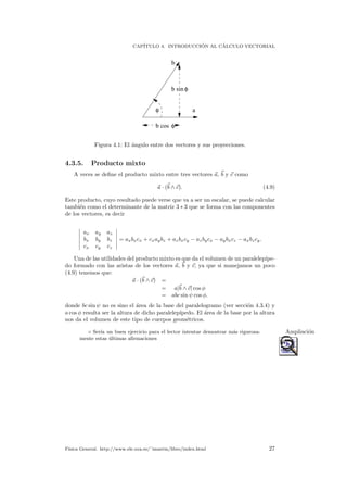 CAP´ITULO 4. INTRODUCCI ´ON AL C´ALCULO VECTORIAL
a
b
b sin
b cos
φ
φ
φ
Figura 4.1: El ´angulo entre dos vectores y sus proyecciones.
4.3.5. Producto mixto
A veces se deﬁne el producto mixto entre tres vectores a, b y c como
a · (b ∧ c). (4.9)
Este producto, cuyo resultado puede verse que va a ser un escalar, se puede calcular
tambi´en como el determinante de la matriz 3 ∗ 3 que se forma con las componentes
de los vectores, es decir
ax ay az
bx by bz
cx cy cz
= axbxcx + cxaybz + azbxcy − azbycx − aybxcz − axbzcy.
Una de las utilidades del producto mixto es que da el volumen de un paralelep´ıpe-
do formado con las aristas de los vectores a, b y c, ya que si manejamos un poco
(4.9) tenemos que:
a · (b ∧ c) =
= a|b ∧ c| cos φ
= abc sin ψ cos φ.
donde bc sin ψ no es sino el ´area de la base del paralelogramo (ver secci´on 4.3.4) y
a cos φ resulta ser la altura de dicho paralelep´ıpedo. El ´area de la base por la altura
nos da el volumen de este tipo de cuerpos geom´etricos.
◦ Ser´ıa un buen ejercicio para el lector intentar demostrar m´as rigurosa- Ampliaci´on
mente estas ´ultimas aﬁrmaciones
F´ısica General. http://www.ele.uva.es/˜imartin/libro/index.html 27
 