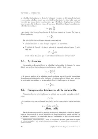 CAP´ITULO 5. CINEM´ATICA
la velocidad instant´anea, es decir, la velocidad en cierto y determinado instante
y que pueda calcularse como una velocidad media donde los intervalos sean tan
peque˜nos que pueda decirse exactamente a qu´e velocidad se desplazaba el m´ovil en
cada instante. Es f´acil darse cuenta de que esta deﬁnici´on se logra tomando como
velocidad instant´anea:
v = l´ım
∆t→0
∆r
∆t
y por tanto, coincide con la deﬁnici´on de derivada respecto al tiempo. As´ı pues se
deﬁne ﬁnalmente
v =
d
dt
r.
De esta deﬁnici´on se obtienen algunas consecuencias:
La direcci´on de v va a ser siempre tangente a la trayectoria.
El m´odulo de v puede calcularse, adem´as de operando sobre el vector v, sabi-
endo que
|v| =
d
dt
s(t)
siendo s(t) la distancia que el m´ovil ha recorrido sobre la trayectoria1
.
5.3. Aceleraci´on
Aceleraci´on es la variaci´on de la velocidad en la unidad de tiempo. Se puede
deﬁnir una aceleraci´on media entre dos instantes, inicial y ﬁnal, como
am =
vf − vi
tf − ti
y, de manera an´aloga a la velocidad, puede deﬁnirse una aceleraci´on instant´anea
llevando estos instantes inicial y ﬁnal muy cerca uno del otro, hasta tener as´ı que
la aceleraci´on instant´anea es la derivada de la velocidad respecto al tiempo
a =
d
dt
v(t).
5.4. Componentes intr´ınsecas de la aceleraci´on
Tomando el vector velocidad como un m´odulo por un vector unitarios, es decir,
como
v = |v|ˆv
y derivando se tiene que, utilizando la regla del producto para las derivadas (ap´endice
C),
a = (
d
dt
|v|)ˆv
tangencial
+ |v|
d
dt
ˆv
normal
.
De estas dos componentes la primera se denomina aceleraci´on tangencial porque,
como se desprende de su propia deﬁnici´on, su direcci´on es la del vector unitario ˆv y
es por tanto, tangente a la trayectoria. La otra componente es la aceleraci´on normal.
1Intuitivamente, para un autom´ovil r ser´ıan las coordenadas del coche vistas desde un sistema
de referencia elegido, y s(t) ser´ıa la distancia recorrida por el autom´ovil que va marcando el
cuentakil´ometros.
30 (C) Ignacio Mart´ın Bragado. imartin@ele.uva.es
 