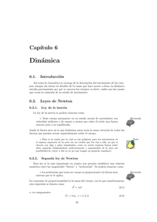Cap´ıtulo 6
Din´amica
6.1. Introducci´on
As´ı como la cinem´atica se encarga de la descripci´on del movimiento de los cuer-
pos, aunque sin entrar en detalles de la causa que hace mover a ´estos, la din´amica
estudia precisamente por qu´e se mueven los cuerpos, es decir, cu´ales son las causas
que crean la variaci´on de su estado de movimiento.
6.2. Leyes de Newton
6.2.1. Ley de la inercia
La ley de la inercia se podr´ıa enunciar como
Todo cuerpo permanece en su estado actual de movimiento con Recuerda
velocidad uniforme o de reposo a menos que sobre ´el act´ue una fuerza
externa neta o no equilibrada.
donde la fuerza neta de la que hablamos antes ser´ıa la suma vectorial de todas las
fuerzas que puedan actuar separadamente sobre el cuerpo.
´Esta es la raz´on por la cual es tan peligroso para los astronautas en Nota
el espacio separarse de la nave sin un cord´on que los una a ella, ya que si
chocan con algo y salen impulsados, como no act´ua ninguna fuerza sobre
ellos, seguir´an desplaz´andose uniformemente y separ´andose de la nave sin
posibilidad de volver a ella (a no ser que tengan un peque˜no impulsor).
6.2.2. Segunda ley de Newton
Esta ley es la m´as importante en cuanto nos permite establecer una relaci´on
num´erica entre las magnitudes “fuerza” y “aceleraci´on”. Se podr´ıa enunciar como
La aceleraci´on que toma un cuerpo es proporcional a la fuerza neta Recuerda
externa que se le aplica.
La constante de proporcionalidad es la masa del cuerpo, con lo que num´ericamente
esta expresi´on se denota como
F = ma (6.1)
o, en componentes
Fi = mai, i = 1, 2, 3 (6.2)
35
 