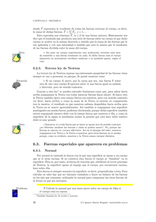 CAP´ITULO 6. DIN´AMICA
donde F representa la resultante de todas las fuerzas externas al cuerpo, es decir,
la suma de dichas fuerzas. F = Fj, j = 1, ...
Esta expresi´on nos relaciona F, m y a de una forma un´ıvoca. B´asicamente nos
dice que el resultado que producen una serie de fuerzas sobre un cuerpo es que dicho
cuerpo se acelere en la misma direcci´on y sentido que la suma de las fuerzas que le
son aplicadas y con una intensidad o m´odulo que ser´a la misma que la resultante
de las fuerzas dividida entre la masa del cuerpo.
As´ı pues un cuerpo experimenta una aceleraci´on mientras est´a sien-Nota
do sometido a una fuerza resultante no nula. Si dicha fuerza cesa el cuerpo
adquirir´ıa un movimiento rectil´ıneo uniforme o se quedar´ıa quieto, seg´un el
caso.
6.2.3. Tercera ley de Newton
La tercera ley de Newton expresa una interesante propiedad de las fuerzas: ´estas
siempre se van a presentar en parejas. Se puede enunciar como
Si un cuerpo A ejerce, por la causa que sea, una fuerza F sobreRecuerda
otro B, este otro cuerpo B ejercer´a sobre A una fuerza igual en m´odulo
y direcci´on, pero de sentido contrario.
Gracias a esta ley1
se pueden entender fen´omenos como que, para saltar hacia
arriba ¡empujamos la Tierra con todas nuestras fuerzas hacia abajo!. Al hacer esto
la Tierra tambi´en ejerce esta misma fuerza con nosotros, pero con sentido contrario
(es decir, hacia arriba) y como la masa de la Tierra es enorme en comparaci´on
con la nuestra, el resultado es que nosotros salimos despedidos hacia arriba pero
la Tierra no se mueve apreciablemente. As´ı tambi´en si empujamos una superﬁcie
puntiaguda con mucha fuerza, podemos clav´arnosla, porque dicha superﬁcie tambi´en
estar´a empujando nuestro dedo con la misma fuerza que nosotros a ella, y como la
superﬁcie de la aguja es much´ısimo menor la presi´on que esta hace sobre nuestro
dedo es muy grande.
Entonces, si a toda fuerza que se ejerce se opone otra de sentido contrarioNota
¿no deber´ıan anularse las fuerzas y nada se podr´ıa mover?. No, porque las
fuerzas se ejercen en cuerpos diferentes. As´ı en el ejemplo del salto, nosotros
empujamos a la Tierra y la Tierra a nosotros, pero estas fuerzas no se anulan
porque, como es evidente, nosotros y la Tierra somos cuerpos distintos.
6.3. Fuerzas especiales que aparecen en problemas
6.3.1. Normal
Por normal se entiende la fuerza con la que una superﬁcie se opone a un cuerpo
que se le sit´ua encima. Si no existiera esta fuerza el cuerpo se “hundir´ıa” en la
superﬁcie. ´Esta es, por tanto, la fuerza de reacci´on que, obediente al tercer principio
de Newton, la superﬁcie opone al empuje que el cuerpo, por encontrarse encima,
hace sobre ella.
Esta fuerza es siempre normal a la superﬁcie, es decir, perpendicular a ´esta. Para
calcular su valor hay que ser bastante cuidadoso y hacer un balance de las fuerzas
en los ejes que tomemos, utilizando la normal para compensar las otras fuerzas de
la forma en que sea necesario.
P Calcule la normal que una mesa ejerce sobre un cuerpo de 10kg siProblema
el cuerpo est´a en reposo.
1Tambi´en llamada ley de acci´on y reacci´on
36 (C) Ignacio Mart´ın Bragado. imartin@ele.uva.es
 