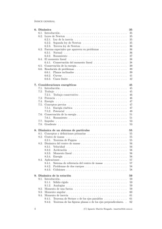 ´INDICE GENERAL
6. Din´amica 35
6.1. Introducci´on . . . . . . . . . . . . . . . . . . . . . . . . . . . . . . . . 35
6.2. Leyes de Newton . . . . . . . . . . . . . . . . . . . . . . . . . . . . . 35
6.2.1. Ley de la inercia . . . . . . . . . . . . . . . . . . . . . . . . . 35
6.2.2. Segunda ley de Newton . . . . . . . . . . . . . . . . . . . . . 35
6.2.3. Tercera ley de Newton . . . . . . . . . . . . . . . . . . . . . . 36
6.3. Fuerzas especiales que aparecen en problemas . . . . . . . . . . . . . 36
6.3.1. Normal . . . . . . . . . . . . . . . . . . . . . . . . . . . . . . 36
6.3.2. Rozamiento . . . . . . . . . . . . . . . . . . . . . . . . . . . . 37
6.4. El momento lineal . . . . . . . . . . . . . . . . . . . . . . . . . . . . 38
6.4.1. Conservaci´on del momento lineal . . . . . . . . . . . . . . . . 38
6.5. Conservaci´on de la energ´ıa . . . . . . . . . . . . . . . . . . . . . . . . 39
6.6. Resoluci´on de problemas . . . . . . . . . . . . . . . . . . . . . . . . . 39
6.6.1. Planos inclinados . . . . . . . . . . . . . . . . . . . . . . . . . 39
6.6.2. Curvas . . . . . . . . . . . . . . . . . . . . . . . . . . . . . . . 41
6.6.3. Casos l´ımite . . . . . . . . . . . . . . . . . . . . . . . . . . . . 42
7. Consideraciones energ´eticas 45
7.1. Introducci´on . . . . . . . . . . . . . . . . . . . . . . . . . . . . . . . . 45
7.2. Trabajo . . . . . . . . . . . . . . . . . . . . . . . . . . . . . . . . . . 45
7.2.1. Trabajo conservativo . . . . . . . . . . . . . . . . . . . . . . . 46
7.3. Potencia . . . . . . . . . . . . . . . . . . . . . . . . . . . . . . . . . . 46
7.4. Energ´ıa . . . . . . . . . . . . . . . . . . . . . . . . . . . . . . . . . . 47
7.5. Conceptos previos . . . . . . . . . . . . . . . . . . . . . . . . . . . . 47
7.5.1. Energ´ıa cin´etica . . . . . . . . . . . . . . . . . . . . . . . . . 47
7.5.2. Potencial . . . . . . . . . . . . . . . . . . . . . . . . . . . . . 49
7.6. Conservaci´on de la energ´ıa . . . . . . . . . . . . . . . . . . . . . . . . 51
7.6.1. Rozamiento . . . . . . . . . . . . . . . . . . . . . . . . . . . . 51
7.7. Impulso . . . . . . . . . . . . . . . . . . . . . . . . . . . . . . . . . . 53
7.8. Gradiente . . . . . . . . . . . . . . . . . . . . . . . . . . . . . . . . . 53
8. Din´amica de un sistema de part´ıculas 55
8.1. Conceptos y deﬁniciones primarias . . . . . . . . . . . . . . . . . . . 55
8.2. Centro de masas . . . . . . . . . . . . . . . . . . . . . . . . . . . . . 55
8.2.1. Teorema de Pappus . . . . . . . . . . . . . . . . . . . . . . . 55
8.3. Din´amica del centro de masas . . . . . . . . . . . . . . . . . . . . . . 56
8.3.1. Velocidad . . . . . . . . . . . . . . . . . . . . . . . . . . . . . 56
8.3.2. Aceleraci´on . . . . . . . . . . . . . . . . . . . . . . . . . . . . 56
8.3.3. Momento lineal . . . . . . . . . . . . . . . . . . . . . . . . . . 56
8.3.4. Energ´ıa . . . . . . . . . . . . . . . . . . . . . . . . . . . . . . 56
8.4. Aplicaciones . . . . . . . . . . . . . . . . . . . . . . . . . . . . . . . . 57
8.4.1. Sistema de referencia del centro de masas . . . . . . . . . . . 57
8.4.2. Problemas de dos cuerpos . . . . . . . . . . . . . . . . . . . . 58
8.4.3. Colisiones . . . . . . . . . . . . . . . . . . . . . . . . . . . . . 58
9. Din´amica de la rotaci´on 59
9.1. Introducci´on . . . . . . . . . . . . . . . . . . . . . . . . . . . . . . . . 59
9.1.1. S´olido r´ıgido . . . . . . . . . . . . . . . . . . . . . . . . . . . 59
9.1.2. Analog´ıas . . . . . . . . . . . . . . . . . . . . . . . . . . . . . 59
9.2. Momento de una fuerza . . . . . . . . . . . . . . . . . . . . . . . . . 59
9.3. Momento angular . . . . . . . . . . . . . . . . . . . . . . . . . . . . . 60
9.4. Momento de inercia . . . . . . . . . . . . . . . . . . . . . . . . . . . 61
9.4.1. Teorema de Steiner o de los ejes paralelos . . . . . . . . . . . 61
9.4.2. Teorema de las ﬁguras planas o de los ejes perpendiculares. . 62
4 (C) Ignacio Mart´ın Bragado. imartin@ele.uva.es
 