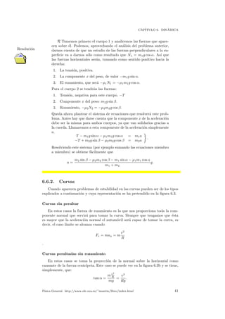 CAP´ITULO 6. DIN´AMICA
R Tomemos primero el cuerpo 1 y analicemos las fuerzas que apare-
Resoluci´on
cen sobre ´el. Podemos, aprovechando el an´alisis del problema anterior,
darnos cuenta de que un estudio de las fuerzas perpendiculares a la su-
perﬁcie va a darnos s´olo como resultado que N1 = m1g cos α. As´ı que
las fuerzas horizontales ser´an, tomando como sentido positivo hacia la
derecha:
1. La tensi´on, positiva.
2. La componente x del peso, de valor −m1g sin α.
3. El rozamiento, que ser´a −µ1N1 = −µ1m1g cos α.
Para el cuerpo 2 se tendr´an las fuerzas:
1. Tensi´on, negativa para este cuerpo. −T
2. Componente x del peso: m2g sin β.
3. Rozamiento, −µ2N2 = −µ2m2g cos β.
Queda ahora plantear el sistema de ecuaciones que resolver´a este prob-
lema. Antes hay que darse cuenta que la componente x de la aceleraci´on
debe ser la misma para ambos cuerpos, ya que van solidarios gracias a
la cuerda. Llamaremos a esta componente de la aceleraci´on simplemente
a.
T − m1g sin α − µ1m1g cos α = m1a
−T + m2g sin β − µ2m2g cos β = m2a
.
Resolviendo este sistema (por ejemplo sumando las ecuaciones miembro
a miembro) se obtiene f´acilmente que
a =
m2 sin β − µ2m2 cos β − m1 sin α − µ1m1 cos α
m1 + m2
g.
6.6.2. Curvas
Cuando aparecen problemas de estabilidad en las curvas pueden ser de los tipos
explicados a continuaci´on y cuya representaci´on se ha pretendido en la ﬁgura 6.3.
Curvas sin peraltar
En estos casos la fuerza de rozamiento es la que nos proporciona toda la com-
ponente normal que servir´a para tomar la curva. Siempre que tengamos que ´esta
es mayor que la aceleraci´on normal el autom´ovil ser´a capaz de tomar la curva, es
decir, el caso l´ımite se alcanza cuando
Fr = man = m
v2
R
.
Curvas peraltadas sin rozamiento
En estos casos se toma la proyecci´on de la normal sobre la horizontal como
causante de la fuerza centr´ıpeta. Este caso se puede ver en la ﬁgura 6.3b y se tiene,
simplemente, que:
tan α =
mv2
R
mg
=
v2
Rg
.
F´ısica General. http://www.ele.uva.es/˜imartin/libro/index.html 41
 