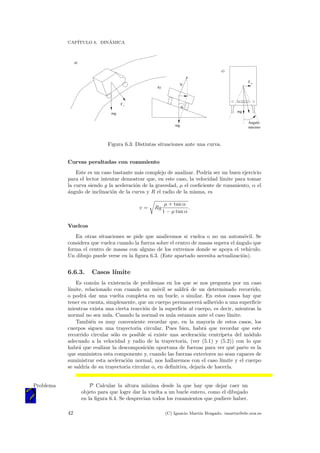 CAP´ITULO 6. DIN´AMICA
mg
a)
F r
mg
b)
FI - 1313 - J
mg
F n
Ángulo
máximo
c)
N
α
Figura 6.3: Distintas situaciones ante una curva.
Curvas peraltadas con rozamiento
Este es un caso bastante m´as complejo de analizar. Podr´ıa ser un buen ejercicio
para el lector intentar demostrar que, en este caso, la velocidad l´ımite para tomar
la curva siendo g la aceleraci´on de la gravedad, µ el coeﬁciente de rozamiento, α el
´angulo de inclinaci´on de la curva y R el radio de la misma, es
v = Rg
µ + tan α
1 − µ tan α
.
Vuelcos
En otras situaciones se pide que analicemos si vuelca o no un autom´ovil. Se
considera que vuelca cuando la fuerza sobre el centro de masas supera el ´angulo que
forma el centro de masas con alguno de los extremos donde se apoya el veh´ıculo.
Un dibujo puede verse en la ﬁgura 6.3. (Este apartado necesita actualizaci´on).
6.6.3. Casos l´ımite
Es com´un la existencia de problemas en los que se nos pregunta por un caso
l´ımite, relacionado con cuando un m´ovil se saldr´a de un determinado recorrido,
o podr´a dar una vuelta completa en un bucle, o similar. En estos casos hay que
tener en cuenta, simplemente, que un cuerpo permanecer´a adherido a una superﬁcie
mientras exista una cierta reacci´on de la superﬁcie al cuerpo, es decir, mientras la
normal no sea nula. Cuando la normal es nula estamos ante el caso l´ımite.
Tambi´en es muy conveniente recordar que, en la mayor´ıa de estos casos, los
cuerpos siguen una trayectoria circular. Pues bien, habr´a que recordar que este
recorrido circular s´olo es posible si existe una aceleraci´on centr´ıpeta del m´odulo
adecuado a la velocidad y radio de la trayectoria, (ver (5.1) y (5.2)) con lo que
habr´a que realizar la descomposici´on oportuna de fuerzas para ver qu´e parte es la
que suministra esta componente y, cuando las fuerzas exteriores no sean capaces de
suministrar esta aceleraci´on normal, nos hallaremos con el caso l´ımite y el cuerpo
se saldr´ıa de su trayectoria circular o, en deﬁnitiva, dejar´ıa de hacerla.
P Calcular la altura m´ınima desde la que hay que dejar caer unProblema
objeto para que logre dar la vuelta a un bucle entero, como el dibujado
en la ﬁgura 6.4. Se desprecian todos los rozamientos que pudiere haber.
42 (C) Ignacio Mart´ın Bragado. imartin@ele.uva.es
 
