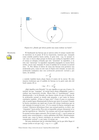 CAP´ITULO 6. DIN´AMICA
h
R
A
B
Figura 6.4: ¿Desde qu´e altura podr´a una masa realizar un bucle?.
R Analizando las fuerzas que se ejercen sobre el cuerpo cuando ´esteResoluci´on
se encuentre en el punto B de la trayectoria, tenemos que, tomando
como sentido positivo hacia arriba, el peso ser´a −mg, la normal en
este caso es hacia abajo porque la fuerza que realiza la superﬁcie sobre
el cuerpo es siempre evitando que este “atraviese” la superﬁcie, y en
este caso “atravesar” la superﬁcie supondr´ıa empujarla en exceso hacia
arriba, con lo cual, tomando N como el m´odulo de la normal, la normal
ser´a −N. Por ´ultimo el efecto de estas dos fuerzas ser´a producir una
aceleraci´on pero, como en este caso el objeto est´a rotando, no ser´a una
aceleraci´on cualquiera sino una aceleraci´on puramente normal y, por
tanto, de m´odulo
a =
v2
R
y sentido tambi´en hacia abajo (hacia el centro de la curva). De esta
manera tendremos que el an´alisis de fuerzas en la parte m´as alta del
bucle (punto B) es
−mg − N = −m
v2
R
.
¿Qu´e signiﬁca esta f´ormula?. Lo que signiﬁca es que son el peso y la
normal, los que “empujan” al cuerpo hacia abajo oblig´andole a girar y
realizar una trayectoria circular. Ahora bien, si “mentalmente” vamos
disminuyendo v en la f´ormula, nos damos cuenta de que el t´ermino de
la aceleraci´on normal va siendo m´as peque˜no, y por tanto la fuerza
centr´ıpeta tambi´en. ¿C´omo se logra esto?. Como el peso es constante
s´olo se puede lograr disminuyendo la fuerza que ejerce la normal. Cuando
la fuerza centr´ıpeta sea igual que el peso del cuerpo tendremos que en
este instante la normal es cero. ¿Y si es menor la fuerza centr´ıpeta que
el peso?. Entonces deber´ıamos tener una normal positiva, es decir, que
“empujara” hacia arriba. Pero esto es imposible, porque claramente se ve
que las superﬁcies no “absorben” los cuerpos, que es lo que supondr´ıa que
la normal tuviera signo contrario. Por lo tanto si mv2
R < mg el cuerpo no
puede rotar correctamente y caer´ıa sali´endose del bucle. Intuitivamente
sucede que, como la fuerza centr´ıpeta no necesita tanto peso, “sobra
componente vertical” y, por tanto, el cuerpo cae.
As´ı pues deducimos que la velocidad l´ımite con la que debe llegar el
cuerpo arriba es tal que mv2
R = mg ⇒ v =
√
gR.
F´ısica General. http://www.ele.uva.es/˜imartin/libro/index.html 43
 