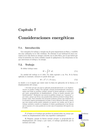 Cap´ıtulo 7
Consideraciones energ´eticas
7.1. Introducci´on
Los conceptos de trabajo y energ´ıa son de gran importancia en f´ısica, y tambi´en
son muy utilizados en la vida cotidiana. No obstante el uso habitual de estos con-
ceptos en la vida diaria no siempre coincide con su idea f´ısica, por lo que habr´a que
tratar la intuici´on con cierto cuidado cuando la apliquemos a las situaciones en las
que intervienen el trabajo y la energ´ıa.
7.2. Trabajo
Se deﬁne trabajo como
W = F · dr. (7.1)
La unidad del trabajo es el Julio. Un Julio equivale a un Nm. Si la fuerza
aplicada es constante, entonces se puede decir que
W = F · r = Fr cos α, (7.2)
en donde α es el ´angulo que existe entre la l´ınea de aplicaci´on de la fuerza y el
desplazamiento del cuerpo.
Se tiene as´ı que una fuerza aplicada perpendicularmente a un desplaza- Nota
miento no produce trabajo. Por ejemplo, avanzar horizontalmente mientras se
sujeta una bolsa no produce trabajo, porque la fuerza aplicada es vertical y,
por tanto, perpendicular al desplazamiento. ¿C´omo se puede entender esto
intuitivamente?. Realmente uno asocia la palabra trabajo con “cansancio” y,
por tanto, parece que llevar una pesada bolsa deber´ıa producir trabajo f´ısico,
porque cansa. Para entender esta situaci´on podemos pensar que realmente no
es necesario sujetar personalmente la bolsa a cierta distancia del suelo, puesto
que esta misma acci´on puede realizarla un soporte con ruedas, por lo que el
trabajo aut´entico consiste en desplazar el objeto paralelamente a las fuerzas
que se oponen a ´el, como podr´ıa ser en este caso el rozamiento del soporte con
el suelo.
P ¿Cu´anto es el trabajo que produce la normal sobre un cuerpo que Problema
realiza un desplazamiento sobre una superﬁcie cualesquiera?
R Ninguno, porque la fuerza normal siempre es perpendicular al
Resoluci´ondesplazamiento del cuerpo y por tanto, el trabajo (producido por la
normal) ser´a nulo.
45
 