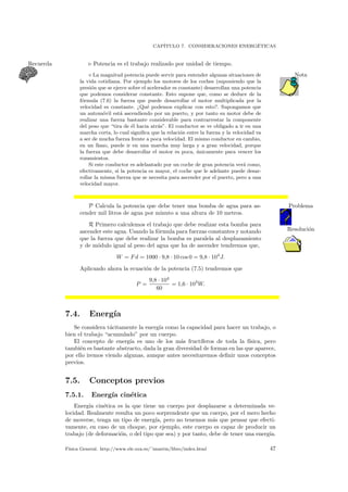CAP´ITULO 7. CONSIDERACIONES ENERG´ETICAS
Potencia es el trabajo realizado por unidad de tiempo.Recuerda
La magnitud potencia puede servir para entender algunas situaciones de Nota
la vida cotidiana. Por ejemplo los motores de los coches (suponiendo que la
presi´on que se ejerce sobre el acelerador es constante) desarrollan una potencia
que podemos considerar constante. Esto supone que, como se deduce de la
f´ormula (7.6) la fuerza que puede desarrollar el motor multiplicada por la
velocidad es constante. ¿Qu´e podemos explicar con esto?. Supongamos que
un autom´ovil est´a ascendiendo por un puerto, y por tanto su motor debe de
realizar una fuerza bastante considerable para contrarrestar la componente
del peso que “tira de ´el hacia atr´as”. El conductor se ve obligado a ir en una
marcha corta, lo cual signiﬁca que la relaci´on entre la fuerza y la velocidad va
a ser de mucha fuerza frente a poca velocidad. El mismo conductor en cambio,
en un llano, puede ir en una marcha muy larga y a gran velocidad, porque
la fuerza que debe desarrollar el motor es poca, ´unicamente para vencer los
rozamientos.
Si este conductor es adelantado por un coche de gran potencia ver´a como,
efectivamente, si la potencia es mayor, el coche que le adelante puede desar-
rollar la misma fuerza que se necesita para ascender por el puerto, pero a una
velocidad mayor.
P Calcula la potencia que debe tener una bomba de agua para as- Problema
cender mil litros de agua por minuto a una altura de 10 metros.
R Primero calculemos el trabajo que debe realizar esta bomba para
Resoluci´onascender este agua. Usando la f´ormula para fuerzas constantes y notando
que la fuerza que debe realizar la bomba es paralela al desplazamiento
y de m´odulo igual al peso del agua que ha de ascender tendremos que,
W = Fd = 1000 · 9,8 · 10 cos 0 = 9,8 · 104
J.
Aplicando ahora la ecuaci´on de la potencia (7.5) tendremos que
P =
9,8 · 104
60
= 1,6 · 103
W.
7.4. Energ´ıa
Se considera t´acitamente la energ´ıa como la capacidad para hacer un trabajo, o
bien el trabajo “acumulado” por un cuerpo.
El concepto de energ´ıa es uno de los m´as fruct´ıferos de toda la f´ısica, pero
tambi´en es bastante abstracto, dada la gran diversidad de formas en las que aparece,
por ello iremos viendo algunas, aunque antes necesitaremos deﬁnir unos conceptos
previos.
7.5. Conceptos previos
7.5.1. Energ´ıa cin´etica
Energ´ıa cin´etica es la que tiene un cuerpo por desplazarse a determinada ve-
locidad. Realmente resulta un poco sorprendente que un cuerpo, por el mero hecho
de moverse, tenga un tipo de energ´ıa, pero no tenemos m´as que pensar que efecti-
vamente, en caso de un choque, por ejemplo, este cuerpo es capaz de producir un
trabajo (de deformaci´on, o del tipo que sea) y por tanto, debe de tener una energ´ıa.
F´ısica General. http://www.ele.uva.es/˜imartin/libro/index.html 47
 