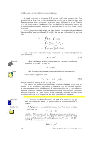 CAP´ITULO 7. CONSIDERACIONES ENERG´ETICAS
Se puede demostrar la existencia de la energ´ıa cin´etica de varias formas. Una
manera (que se deja como ejercicio al lector) es suponer que se est´a aplicando una
fuerza constante sobre un cuerpo y que, por tanto, utilizando la ley de Newton
F = ma, tendremos un cuerpo sometido a una aceleraci´on constante y, usando las
ecuaciones del movimiento, relacionar la cantidad trabajo, que ser´a ma∆x con la
velocidad.
Otra forma es calcular el trabajo que desarrolla un cuerpo sometido a una cierta
fuerza paralela (para simpliﬁcar el c´alculo) del tipo que sea. Utilizando (7.3) tenemos
que
W =
2
1
F dx =
2
1
ma dx
=
2
1
m
dv
dt
dx =
2
1
m
dx
dt
dv
=
2
1
mv dv =
1
2
mv2
2 −
1
2
mv2
1.
Con lo cual se puede ver que el trabajo “se acumula” en forma de energ´ıa cin´etica
cuya f´ormula es
Ec =
1
2
mv2
(7.7)
Energ´ıa cin´etica es la energ´ıa que tiene un cuerpo por desplazarseRecuerda
con cierta velocidad y su valor es
Ec =
1
2
mv2
.
En algunos libros de f´ısica se denomina a la energ´ıa cin´etica como T.Nota
Es m´as correcto expresarlo como
W2 − W1 =
1
2
mv2
2 −
1
2
mv2
1, (7.8)
´este es el llamado teorema de las fuerzas vivas.
Para resolver un problema utilizando este teorema habr´a que elegir unos in-
stantes 1 y 2 y, calculando el trabajo y la energ´ıa en cada uno de estos instantes,
el teorema nos permitir´a relacionar una de estas magnitudes con el resto. General-
mente se busca una velocidad y se tiene el resto de datos. Hay que elegir convenien-
temente los puntos 1 y 2 para obtener lo que deseamos y, adem´as, intentar que el
m´aximo n´umero de estas magnitudes sea nulo, lo cual facilita el c´alculo.
P Se aplica una fuerza horizontal de 100N a un cuerpo de 2kg queProblema
est´a inicialmente en reposo. ¿A qu´e velocidad se mover´a al cabo de 20
metros?.
R Apliquemos el teorema de las fuerzas vivas (7.8) a este problemaResoluci´on
y tendremos que
W = Ef
c − Ei
c
siendo i y f los instantes inicial y ﬁnal, respectivamente. Vemos que, en
este caso, Ei
c es nula, porque el cuerpo parte del reposo, y que el trabajo
ser´a, como la fuerza es paralela al desplazamiento, W = Fd = 100·20 =
2000J. Tendremos entonces que
2000J =
1
2
mv2
48 (C) Ignacio Mart´ın Bragado. imartin@ele.uva.es
 