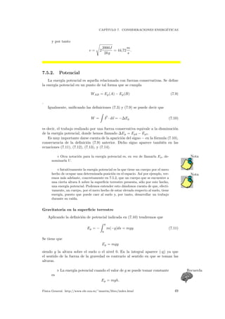 CAP´ITULO 7. CONSIDERACIONES ENERG´ETICAS
y por tanto
v = 2
2000J
2kg
= 44,72
m
s
.
7.5.2. Potencial
La energ´ıa potencial es aquella relacionada con fuerzas conservativas. Se deﬁne
la energ´ıa potencial en un punto de tal forma que se cumpla
WAB = Ep(A) − Ep(B) (7.9)
.
Igualmente, uniﬁcando las deﬁniciones (7.3) y (7.9) se puede decir que
W = F · ds = −∆Ep (7.10)
es decir, el trabajo realizado por una fuerza conservativa equivale a la disminuci´on
de la energ´ıa potencial, donde hemos llamado ∆Ep = Ep2 − Ep1.
Es muy importante darse cuenta de la aparici´on del signo − en la f´ormula (7.10),
consecuencia de la deﬁnici´on (7.9) anterior. Dicho signo aparece tambi´en en las
ecuaciones (7.11), (7.12), (7.13), y (7.14).
Otra notaci´on para la energ´ıa potencial es, en vez de llamarla Ep, de- Nota
nominarla U.
Intuitivamente la energ´ıa potencial es la que tiene un cuerpo por el mero
Notahecho de ocupar una determinada posici´on en el espacio. As´ı por ejemplo, ver-
emos m´as adelante, concretamente en 7.5.2, que un cuerpo que se encuentre a
una cierta altura h sobre la superﬁcie terrestre presenta, s´olo por este hecho,
una energ´ıa potencial. Podemos entender esto d´andonos cuenta de que, efecti-
vamente, un cuerpo, por el mero hecho de estar elevado respecto al suelo, tiene
energ´ıa, puesto que puede caer al suelo y, por tanto, desarrollar un trabajo
durante su ca´ıda.
Gravitatoria en la superﬁcie terrestre
Aplicando la deﬁnici´on de potencial indicada en (7.10) tendremos que
Ep = −
y
0
m(−g)ds = mgy (7.11)
Se tiene que
Ep = mgy
siendo y la altura sobre el suelo o el nivel 0. En la integral aparece (-g) ya que
el sentido de la fuerza de la gravedad es contrario al sentido en que se toman las
alturas.
La energ´ıa potencial cuando el valor de g se puede tomar constante Recuerda
es
Ep = mgh.
F´ısica General. http://www.ele.uva.es/˜imartin/libro/index.html 49
 