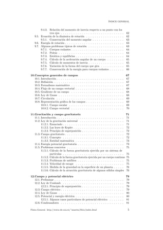´INDICE GENERAL
9.4.3. Relaci´on del momento de inercia respecto a un punto con los
tres ejes . . . . . . . . . . . . . . . . . . . . . . . . . . . . . . 62
9.5. Ecuaci´on de la din´amica de rotaci´on . . . . . . . . . . . . . . . . . . 62
9.5.1. Conservaci´on del momento angular . . . . . . . . . . . . . . . 63
9.6. Energ´ıa de rotaci´on . . . . . . . . . . . . . . . . . . . . . . . . . . . . 63
9.7. Algunos problemas t´ıpicos de rotaci´on . . . . . . . . . . . . . . . . . 63
9.7.1. Cuerpos rodantes . . . . . . . . . . . . . . . . . . . . . . . . . 64
9.7.2. Poleas . . . . . . . . . . . . . . . . . . . . . . . . . . . . . . . 64
9.7.3. Est´atica y equilibrios . . . . . . . . . . . . . . . . . . . . . . . 64
9.7.4. C´alculo de la aceleraci´on angular de un cuerpo . . . . . . . . 65
9.7.5. C´alculo de momentos de inercia . . . . . . . . . . . . . . . . . 65
9.7.6. Variaci´on de la forma del cuerpo que gira . . . . . . . . . . . 65
9.7.7. Conservaci´on de la energ´ıa para cuerpos rodantes . . . . . . . 66
10.Conceptos generales de campos 67
10.1. Introducci´on . . . . . . . . . . . . . . . . . . . . . . . . . . . . . . . . 67
10.2. Deﬁnici´on . . . . . . . . . . . . . . . . . . . . . . . . . . . . . . . . . 67
10.3. Formalismo matem´atico . . . . . . . . . . . . . . . . . . . . . . . . . 67
10.4. Flujo de un campo vectorial . . . . . . . . . . . . . . . . . . . . . . . 68
10.5. Gradiente de un campo . . . . . . . . . . . . . . . . . . . . . . . . . 68
10.6. Ley de Gauss . . . . . . . . . . . . . . . . . . . . . . . . . . . . . . . 68
10.7. Circulaci´on . . . . . . . . . . . . . . . . . . . . . . . . . . . . . . . . 69
10.8. Representaci´on gr´aﬁca de los campos . . . . . . . . . . . . . . . . . . 69
10.8.1. Campo escalar . . . . . . . . . . . . . . . . . . . . . . . . . . 69
10.8.2. Campo vectorial . . . . . . . . . . . . . . . . . . . . . . . . . 70
11.Gravitaci´on y campo gravitatorio 71
11.1. Introducci´on . . . . . . . . . . . . . . . . . . . . . . . . . . . . . . . . 71
11.2. Ley de la gravitaci´on universal . . . . . . . . . . . . . . . . . . . . . 71
11.2.1. Enunciado . . . . . . . . . . . . . . . . . . . . . . . . . . . . . 71
11.2.2. Las leyes de Kepler . . . . . . . . . . . . . . . . . . . . . . . . 72
11.2.3. Principio de superposici´on . . . . . . . . . . . . . . . . . . . . 72
11.3. Campo gravitatorio . . . . . . . . . . . . . . . . . . . . . . . . . . . . 72
11.3.1. Concepto . . . . . . . . . . . . . . . . . . . . . . . . . . . . . 72
11.3.2. Entidad matem´atica . . . . . . . . . . . . . . . . . . . . . . . 73
11.4. Energ´ıa potencial gravitatoria . . . . . . . . . . . . . . . . . . . . . . 73
11.5. Problemas concretos . . . . . . . . . . . . . . . . . . . . . . . . . . . 75
11.5.1. C´alculo de la fuerza gravitatoria ejercida por un sistema de
part´ıculas . . . . . . . . . . . . . . . . . . . . . . . . . . . . . 75
11.5.2. C´alculo de la fuerza gravitatoria ejercida por un cuerpo continuo 75
11.5.3. Problemas de sat´elites . . . . . . . . . . . . . . . . . . . . . . 75
11.5.4. Velocidad de escape . . . . . . . . . . . . . . . . . . . . . . . 75
11.5.5. Medida de la gravedad en la superﬁcie de un planeta . . . . . 76
11.5.6. C´alculo de la atracci´on gravitatoria de algunos s´olidos simples 76
12.Campo y potencial el´ectrico 79
12.1. Preliminar . . . . . . . . . . . . . . . . . . . . . . . . . . . . . . . . . 79
12.2. Ley de Coulomb . . . . . . . . . . . . . . . . . . . . . . . . . . . . . 79
12.2.1. Principio de superposici´on . . . . . . . . . . . . . . . . . . . . 79
12.3. Campo el´ectrico . . . . . . . . . . . . . . . . . . . . . . . . . . . . . . 79
12.4. Ley de Gauss . . . . . . . . . . . . . . . . . . . . . . . . . . . . . . . 80
12.5. Potencial y energ´ıa el´ectrica . . . . . . . . . . . . . . . . . . . . . . . 80
12.5.1. Algunos casos particulares de potencial el´ectrico . . . . . . . 81
12.6. Condensadores . . . . . . . . . . . . . . . . . . . . . . . . . . . . . . 81
F´ısica General. http://www.ele.uva.es/˜imartin/libro/index.html 5
 
