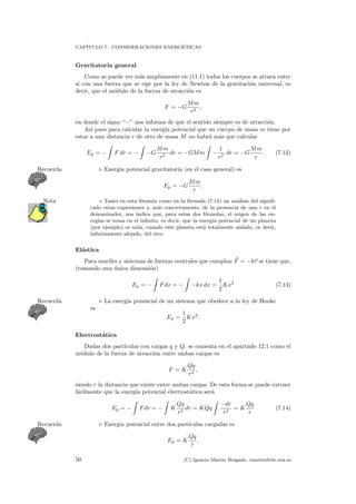 CAP´ITULO 7. CONSIDERACIONES ENERG´ETICAS
Gravitatoria general
Como se puede ver m´as ampliamente en (11.1) todos los cuerpos se atraen entre
s´ı con una fuerza que se rige por la ley de Newton de la gravitaci´on universal, es
decir, que el m´odulo de la fuerza de atracci´on es
F = −G
Mm
r2
,
en donde el signo “−” nos informa de que el sentido siempre es de atracci´on.
As´ı pues para calcular la energ´ıa potencial que un cuerpo de masa m tiene por
estar a una distancia r de otro de masa M no habr´a m´as que calcular
Ep = − F dr = − −G
Mm
r2
dr = −GMm −
1
r2
dr = −G
Mm
r
. (7.12)
Energ´ıa potencial gravitatoria (en el caso general) esRecuerda
Ep = −G
Mm
r
.
Tanto en esta f´ormula como en la f´ormula (7.14) un an´alisis del signiﬁ-Nota
cado estas expresiones y, m´as concretamente, de la presencia de una r en el
denominador, nos indica que, para estas dos f´ormulas, el origen de las en-
erg´ıas se toma en el inﬁnito, es decir, que la energ´ıa potencial de un planeta
(por ejemplo) es nula, cuando este planeta est´a totalmente aislado, es decir,
inﬁnitamente alejado, del otro.
El´astica
Para muelles y sistemas de fuerzas centrales que cumplan F = −kr se tiene que,
(tomando una ´unica dimensi´on)
Ep = − Fdx = − −kx dx =
1
2
Kx2
(7.13)
La energ´ıa potencial de un sistema que obedece a la ley de HookeRecuerda
es
Ep =
1
2
Kx2
.
Electrost´atica
Dadas dos part´ıculas con cargas q y Q, se comenta en el apartado 12.1 como el
m´odulo de la fuerza de atracci´on entre ambas cargas es
F = K
Qq
r2
,
siendo r la distancia que existe entre ambas cargas. De esta forma se puede extraer
f´acilmente que la energ´ıa potencial electrost´atica ser´a
Ep = − Fdr = − K
Qq
r2
dr = KQq
−dr
r2
= K
Qq
r
(7.14)
Energ´ıa potencial entre dos part´ıculas cargadas esRecuerda
Ep = K
Qq
r
.
50 (C) Ignacio Mart´ın Bragado. imartin@ele.uva.es
 
