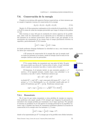 CAP´ITULO 7. CONSIDERACIONES ENERG´ETICAS
7.6. Conservaci´on de la energ´ıa
Cuando en un sistema s´olo aparecen fuerzas conservativas, se tiene entonces que
se cumple el siguiente teorema de conservaci´on de la energ´ıa
Ep(A) + Ec(A) = Ep(B) + Ec(B) (7.15)
Siendo A y B dos momentos cualesquiera en la evoluci´on de la part´ıcula, y Ep(A)
y Ep(B) la suma de todas las energ´ıas potenciales que tenga el cuerpo en los puntos
A y B.
Este teorema es muy ´util para la resoluci´on de ciertos aspectos de los proble-
mas, sobre todo los relacionados con la obtenci´on de la velocidad en determina-
dos instantes en un sistema conservativo. Esto se debe a que, por ejemplo, en un
movimiento sin rozamientos de un cuerpo bajo el campo gravitatorio terrestre en
superﬁcie, particularizando (7.15) tenemos
1
2
mv2
1 + mgy1 =
1
2
mv2
2 + mgy2
de donde podremos despejar f´acilmente la velocidad en uno y otro instante seg´un
los datos que conozcamos.
El teorema de conservaci´on de la energ´ıa dice que la energ´ıa total Recuerda
en todos los instantes es la misma, siendo la energ´ıa total la suma de las
energ´ıas cin´eticas m´as las potenciales.
P Un cuerpo desliza sin rozamiento por una pista de hielo. Si parte Problema
del reposo desde una altura de 7 metros sobre el suelo. ¿A qu´e velocidad
estar´a cuando se encuentre tan s´olo a 1 metro sobre el suelo?
R Llamemos A al instante inicial, en que encuentra parado y a 7 Resoluci´on
metros, y B al segundo instante, cuando viaja a una velocidad v y se
encuentra a tan s´olo 1 metro. Tendremos entonces que
EA
p + EA
c = EB
p + EB
c
en donde EA
p = mg7, EB
p = mg1, como parte del reposo EA
c = 1
2 mv2
= 0
porque vA = 0 y denominando vB a la velocidad cuando pasa por el
punto B tendremos que EB
c = 1
2 mv2
B. Tendremos entonces que
mg7 = mg1 +
1
2
mv2
B ⇒ v = 2g(7 − 1) ≈ 10,84
m
s
.
7.6.1. Rozamiento
En el caso de que exista rozamiento u otras p´erdidas de energ´ıa no conserva-
tivas podremos a´un seguir usando (7.15) siempre que tengamos la precauci´on de
introducir esta energ´ıa perdida por rozamiento con el signo oportuno. Por ejemplo
si tenemos un problema en el cual aparece la energ´ıa potencial en la superﬁcie ter-
restre mgh y tambi´en una fuerza de rozamiento podr´ıamos plantear la ecuaci´on de
conservaci´on de la energ´ıa entre los instantes 1 y 2 como
1
2
mv2
1 + mgy1 =
1
2
mv2
2 + mgy2 + E∗
,
donde se ha representado por E∗
la energ´ıa que se ha perdido entre dichos instantes.
F´ısica General. http://www.ele.uva.es/˜imartin/libro/index.html 51
 