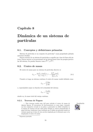 Cap´ıtulo 8
Din´amica de un sistema de
part´ıculas
8.1. Conceptos y deﬁniciones primarias
Sistema de part´ıculas es un conjunto de part´ıculas1
cuyas propiedades globales
queremos estudiar.
Fuerza exterior de un sistema de part´ıculas es aquella que viene de fuera del sis-
tema. Fuerza interior es la proveniente de las interacciones entre las propias part´ıcu-
las del sistema. Se pueden denotar como Fext
y Fint
.
8.2. Centro de masas
El centro de masas para un sistema de part´ıculas discreto es
rcm =
m1r1 + m2r2 + ...
m1 + m2 + ...
=
N
i=1 miri
N
i=1 mi
. (8.1)
Cuando se tenga un sistema continuo el centro de masas vendr´a deﬁnido como
rcm =
r dm
dm
o, expres´andolo mejor en funci´on de la densidad del sistema
rcm =
ρ dm
mT
siendo mT la masa total del cuerpo continuo.
8.2.1. Teorema de Pappus
◦ Este teorema resulta muy ´util para calcular el centro de masas de Ampliaci´on
algunas ﬁguras. El mecanismo de funcionamiento es como sigue: tomando
un ´area cualquiera cerrada en un plano y generando un s´olido rot´andola en
el espacio de manera tal que cada punto siempre se mueva perpendicular al
plano del ´area, tendremos como resultado que el s´olido as´ı generado tendr´a un
volumen igual que el ´area de esta secci´on empleada por la distancia que se ha
desplazado el centro de masas.
1Supuestas puntuales.
55
 