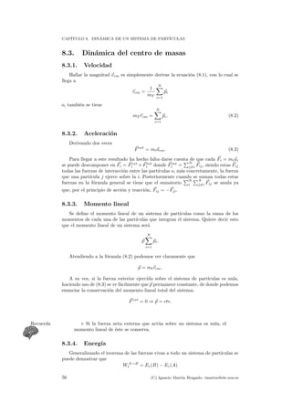 CAP´ITULO 8. DIN´AMICA DE UN SISTEMA DE PART´ICULAS
8.3. Din´amica del centro de masas
8.3.1. Velocidad
Hallar la magnitud vcm es simplemente derivar la ecuaci´on (8.1), con lo cual se
llega a
vcm =
1
mT
N
i=1
pi
o, tambi´en se tiene
mT rcm =
N
i=1
pi. (8.2)
8.3.2. Aceleraci´on
Derivando dos veces
Fext
= mtacm. (8.3)
Para llegar a este resultado ha hecho falta darse cuenta de que cada Fi = miai
se puede descomponer en Fi = Fext
i +Fint
i donde Fint
i =
N
j=i Fij, siendo estas Fij
todas las fuerzas de interacci´on entre las part´ıculas o, m´as concretamente, la fuerza
que una part´ıcula j ejerce sobre la i. Posteriormente cuando se suman todas estas
fuerzas en la f´ormula general se tiene que el sumatorio
N
i
N
j=i Fij se anula ya
que, por el principio de acci´on y reacci´on, Fij = −Fji.
8.3.3. Momento lineal
Se deﬁne el momento lineal de un sistema de part´ıculas como la suma de los
momentos de cada una de las part´ıculas que integran el sistema. Quiere decir esto
que el momento lineal de un sistema ser´a
p
N
i=1
pi.
Atendiendo a la f´ormula (8.2) podemos ver claramente que
p = mtvcm.
A su vez, si la fuerza exterior ejercida sobre el sistema de part´ıculas es nula,
haciendo uso de (8.3) se ve f´acilmente que p permanece constante, de donde podemos
enunciar la conservaci´on del momento lineal total del sistema:
Fext
= 0 ⇒ p = cte.
Si la fuerza neta externa que act´ua sobre un sistema es nula, elRecuerda
momento lineal de ´este se conserva.
8.3.4. Energ´ıa
Generalizando el teorema de las fuerzas vivas a todo un sistema de part´ıculas se
puede demostrar que
WA→B
t = Ec(B) − Ec(A)
56 (C) Ignacio Mart´ın Bragado. imartin@ele.uva.es
 
