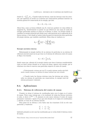 CAP´ITULO 8. DIN´AMICA DE UN SISTEMA DE PART´ICULAS
donde Ec =
N
i=1 Ec,i. Cuando todas las fuerzas, tanto las internas como las exter-
nas, que aparecen en acci´on en el sistema son conservativas podemos enunciar un
teorema general de conservaci´on de la energ´ıa, que dir´a
ET = Ec + Ep = cte.
Ahora bien, como ya hemos deﬁnido una Ec total nos quedar´a ver c´omo deﬁnir la
magnitud Ep. Intuitivamente se puede ver que deber´a ser una suma de todas las
energ´ıas potenciales puestas en juego en el sistema, es decir, un t´ermino donde se
considere la energ´ıa potencial que pueda tener cada part´ıcula por la aplicaci´on de la
fuerza externa, y otro donde se sumen todos los pares de interacci´on entre part´ıculas
del propio sistema, que tambi´en contribuir´a. Estas ideas se traducen en
Ep =
N
i=1
Eext
p,i +
1
2
N
i=1
n
j=i
Eint
p,ij.
Energ´ıa mec´anica interna
Relacionando la energ´ıa cin´etica de un sistema de part´ıculas en un sistema de
referencia inercial usual con la que tiene en el sistema de referencia centro de masas
se llega a la ecuaci´on
Ec = Ec +
1
2
mtv2
cm
donde vemos que, adem´as de la energ´ıa cin´etica que tiene el sistema consider´andole
como un ´unico cuerpo situado en su centro de masas, aparece otra energ´ıa, que se
relaciona con c´omo se mueven esas part´ıculas respecto al centro de masas.
Posteriormente veremos que esa Ec se puede expresar mucho m´as f´acil- Nota
mente cuando tenemos un sistema de masas continuo que esta rotando
Cuando tanto las fuerzas externas como las internas que act´uan
Recuerdasobre un sistema de part´ıculas son conservativas, la energ´ıa total del
sistema permanece constante.
8.4. Aplicaciones
8.4.1. Sistema de referencia del centro de masas
Consiste en situar el sistema de coordenadas justo con el origen en el centro
de masas. Tiene como ventaja que, si la resultante de todas las fuerzas exteriores
es nula, es decir si Fext
= 0, entonces en este nuevo sistema el centro de masas
permanece constante e igual a 0 (ya que est´a situado en el origen de coordenadas)
y adem´as, se trata de un sistema inercial.
Para pasar de un sistema a otro basta usar las ecuaciones (5.3) en este caso
particular y tendremos
ri = ri − rcm
vi = vi − vcm
habiendo primado en este caso las coordenadas que se ver´ıan desde el sistema centro
de masas.
F´ısica General. http://www.ele.uva.es/˜imartin/libro/index.html 57
 