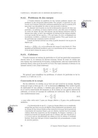 CAP´ITULO 8. DIN´AMICA DE UN SISTEMA DE PART´ICULAS
8.4.2. Problemas de dos cuerpos
◦ Cuando tenemos un problema de dos cuerpos podemos separar este Ampliaci´on
problema en dos situaciones diferenciadas. Por ejemplo, si queremos ver que
sucede con el sistema Tierra-Sol, podr´ıamos plantearnos usar la ecuaci´on (8.3)
para tener una idea global de c´omo se est´a moviendo el sistema.
No obstante esta ecuaci´on no nos da la informaci´on concreta de c´omo una
part´ıcula, o un planeta, se mueve respecto al otro, sino s´olo como se desplaza
su centro de masas. Es muy ´util suponer que las fuerzas exteriores sobre el
sistema sean nulas, es decir, que tengamos un sistema de dos cuerpos aislados,
y ver que sucede. En ese caso acm = 0 y, por tanto, el c.d.m. se desplazar´a con
movimiento rectil´ıneo y uniforme (o se estar´a quieto). Pero ¿qu´e sucede con
las part´ıculas que componen nuestro sistema?.
Cuando las fuerzas externas son nulas se puede demostrar tras un poco de
´algebra que
F12 = µa12
donde µ = m1m2
m1+m2
y a12 es la aceleraci´on del cuerpo 2 vista desde el 1. Esta
igualdad nos permitir´ıa establecer como es el movimiento de los cuerpos como
si de un ´unico cuerpo de masa µ se tratase.
8.4.3. Colisiones
Cuando tenemos un sistema de part´ıculas en el cual sus part´ıculas componentes
chocan entre s´ı, en ausencia de fuerzas externas, hemos de tener en cuenta que
esto supone una conservaci´on de la masa, evidentemente, m´as una conservaci´on del
momento lineal, como ya se ha escrito en 8.3.3. Por tanto tomando el sistema en un
instante inicial y otro final tendremos
i mi
i = i mf
i
i pi
i = i pf
i
En general, para simpliﬁcar los problemas, el n´umero de part´ıculas en los in-
stantes i y f suele ser 1 o 2.
Conservaci´on de la energ´ıa
En las colisiones, en cambio, no se tiene por qu´e conservar la energ´ıa. Aquellas
en las que si que se tiene que Ei
c = Ef
c se denominan el´asticas. Para medir el grado
de elasticidad de una colisi´on, y tambi´en para aportar un dato extra en el caso
en el cual la conservaci´on del momento (y de la masa) no nos aporta informaci´on
suﬁciente, se recurre al concepto de coeﬁciente de restituci´on. ´Este se deﬁne en el
caso unidimensional como
K = −
vf
1 − vf
2
vi
2 − vi
2
(8.4)
y cuyo valor var´ıa entre 1 para un choque el´astico y 0 para otro perfectamente
inel´astico.
◦ La demostraci´on de que K = 1 para un choque el´astico no es complicada,Ampliaci´on
aunque hay que hacer un poco de ´algebra. Pasa simplemente por plantear, para
un choque de dos cuerpos donde no hay variaci´on en la masa, las ecuaciones de
conservaci´on del momento lineal y, por ser el´astico, tambi´en las de la energ´ıa
cin´etica. Ser´an dos ecuaciones con dos inc´ognitas. Se despeja y sustituye y, al
resolver la ecuaci´on de segundo grado que se obtiene, sale una relaci´on de vf
1
y vf
2 de la cual ya, introduciendo sus valores en (8.4) se obtiene el resultado
deseado. Ser´ıa muy ´util que el lector comprobara esto personalmente a modo
de ejercicio pr´actico.
58 (C) Ignacio Mart´ın Bragado. imartin@ele.uva.es
 