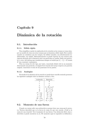 Cap´ıtulo 9
Din´amica de la rotaci´on
9.1. Introducci´on
9.1.1. S´olido r´ıgido
Para simpliﬁcar mucho la explicaci´on de la rotaci´on en los cuerpos se toma siem-
pre un modelo de c´omo son estos cuerpos que se denomina s´olido r´ıgido. Este modelo
consiste en considerar que los cuerpos, los s´olidos tomados, son absolutamente in-
deformables, son r´ıgidos. Matem´aticamente se puede expresar de una manera m´as
rigurosa diciendo que la distancia entre sus part´ıculas no cambia. Dada una part´ıcu-
la j y otra i del sistema que consideremos siempre se tendr´a que |ri − rj| = K siendo
K una constante cualesquiera.
Para un cuerpo de este tipo, por tanto, conociendo d´onde est´a en un momento
determinado una part´ıcula y el ´angulo θ de rotaci´on del cuerpo respecto a la posici´on
original, conocemos el resto de las posiciones de los puntos.
9.1.2. Analog´ıas
El estudio de la din´amica de la rotaci´on se puede hacer sencillo teniendo presentes
las siguientes analog´ıas entre la din´amica normal y ´esta.
traslaci´on Rotaci´on
x θ
v ω
a α
m I = i mir2
i
p L = r ∧ p
F M = r ∧ F
F = ma M = Iα
F = dp
dt M = dL
dt
p = mv L = Iω
W = Fd W = Mθ
Ec = 1
2 mv2
Ec = 1
2 Iω2
9.2. Momento de una fuerza
Cuando un cuerpo sufre una aceleraci´on es porque tiene una causa que lo provo-
ca. Newton descubri´o que es la fuerza la causa de que esto suceda. ¿Cu´al es la
causa de una rotaci´on?. Es el momento de una fuerza. Una deducci´on f´acil, clara y
divertida se puede encontrar en [1]. De momento aqu´ı se expondr´a su deﬁnici´on y
59
 