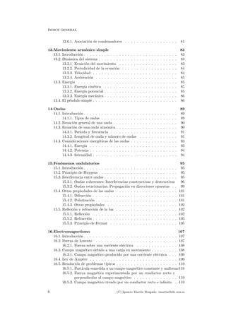´INDICE GENERAL
12.6.1. Asociaci´on de condensadores . . . . . . . . . . . . . . . . . . 81
13.Movimiento arm´onico simple 83
13.1. Introducci´on . . . . . . . . . . . . . . . . . . . . . . . . . . . . . . . . 83
13.2. Din´amica del sistema . . . . . . . . . . . . . . . . . . . . . . . . . . . 83
13.2.1. Ecuaci´on del movimiento . . . . . . . . . . . . . . . . . . . . 83
13.2.2. Periodicidad de la ecuaci´on . . . . . . . . . . . . . . . . . . . 84
13.2.3. Velocidad . . . . . . . . . . . . . . . . . . . . . . . . . . . . . 84
13.2.4. Aceleraci´on . . . . . . . . . . . . . . . . . . . . . . . . . . . . 85
13.3. Energ´ıa . . . . . . . . . . . . . . . . . . . . . . . . . . . . . . . . . . 85
13.3.1. Energ´ıa cin´etica . . . . . . . . . . . . . . . . . . . . . . . . . 85
13.3.2. Energ´ıa potencial . . . . . . . . . . . . . . . . . . . . . . . . . 85
13.3.3. Energ´ıa mec´anica . . . . . . . . . . . . . . . . . . . . . . . . . 86
13.4. El p´endulo simple . . . . . . . . . . . . . . . . . . . . . . . . . . . . . 86
14.Ondas 89
14.1. Introducci´on . . . . . . . . . . . . . . . . . . . . . . . . . . . . . . . . 89
14.1.1. Tipos de ondas . . . . . . . . . . . . . . . . . . . . . . . . . . 89
14.2. Ecuaci´on general de una onda . . . . . . . . . . . . . . . . . . . . . . 90
14.3. Ecuaci´on de una onda arm´onica . . . . . . . . . . . . . . . . . . . . . 90
14.3.1. Periodo y frecuencia . . . . . . . . . . . . . . . . . . . . . . . 91
14.3.2. Longitud de onda y n´umero de ondas . . . . . . . . . . . . . 91
14.4. Consideraciones energ´eticas de las ondas . . . . . . . . . . . . . . . . 93
14.4.1. Energ´ıa . . . . . . . . . . . . . . . . . . . . . . . . . . . . . . 93
14.4.2. Potencia . . . . . . . . . . . . . . . . . . . . . . . . . . . . . . 94
14.4.3. Intensidad . . . . . . . . . . . . . . . . . . . . . . . . . . . . . 94
15.Fen´omenos ondulatorios 95
15.1. Introducci´on . . . . . . . . . . . . . . . . . . . . . . . . . . . . . . . . 95
15.2. Principio de Huygens . . . . . . . . . . . . . . . . . . . . . . . . . . . 95
15.3. Interferencia entre ondas . . . . . . . . . . . . . . . . . . . . . . . . . 95
15.3.1. Ondas coherentes: Interferencias constructivas y destructivas 96
15.3.2. Ondas estacionarias: Propagaci´on en direcciones opuestas . . 99
15.4. Otras propiedades de las ondas . . . . . . . . . . . . . . . . . . . . . 101
15.4.1. Difracci´on . . . . . . . . . . . . . . . . . . . . . . . . . . . . . 101
15.4.2. Polarizaci´on . . . . . . . . . . . . . . . . . . . . . . . . . . . . 101
15.4.3. Otras propiedades . . . . . . . . . . . . . . . . . . . . . . . . 102
15.5. Reﬂexi´on y refracci´on de la luz . . . . . . . . . . . . . . . . . . . . . 102
15.5.1. Reﬂexi´on . . . . . . . . . . . . . . . . . . . . . . . . . . . . . 102
15.5.2. Refracci´on . . . . . . . . . . . . . . . . . . . . . . . . . . . . . 103
15.5.3. Principio de Fermat . . . . . . . . . . . . . . . . . . . . . . . 105
16.Electromagnetismo 107
16.1. Introducci´on . . . . . . . . . . . . . . . . . . . . . . . . . . . . . . . . 107
16.2. Fuerza de Lorentz . . . . . . . . . . . . . . . . . . . . . . . . . . . . 107
16.2.1. Fuerza sobre una corriente el´ectrica . . . . . . . . . . . . . . 108
16.3. Campo magn´etico debido a una carga en movimiento . . . . . . . . . 108
16.3.1. Campo magn´etico producido por una corriente el´ectrica . . . 109
16.4. Ley de Amp`ere . . . . . . . . . . . . . . . . . . . . . . . . . . . . . . 109
16.5. Resoluci´on de problemas t´ıpicos . . . . . . . . . . . . . . . . . . . . . 110
16.5.1. Part´ıcula sometida a un campo magn´etico constante y uniforme110
16.5.2. Fuerza magn´etica experimentada por un conductor recto y
perpendicular al campo magn´etico . . . . . . . . . . . . . . . 110
16.5.3. Campo magn´etico creado por un conductor recto e inﬁnito . 110
6 (C) Ignacio Mart´ın Bragado. imartin@ele.uva.es
 