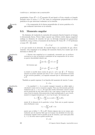 CAP´ITULO 9. DIN´AMICA DE LA ROTACI ´ON
propiedades. Como M = r ∧ F tomando M ser´a igual a rF sin α siendo α el ´angulo
formado entre el vector r y F. Por tanto la componente perpendicular al vector
posici´on es la que interviene realmente en la rotaci´on.
La componente de la fuerza perpendicular al vector posici´on es laRecuerda
que realmente interviene en la rotaci´on.
9.3. Momento angular
En din´amica de traslaci´on la variaci´on del momento lineal p respecto al tiempo
es denominada fuerza. Parece l´ogico suponer que debiera existir alguna magnitud
an´aloga en din´amica de rotaci´on tal que su derivada temporal nos proporcione
tambi´en la causa, es decir, el momento de las fuerzas M. Como M = r∧F probemos
a tomar M = dL
dt siendo
L = r ∧ p (9.1)
y ver que sucede al ser derivado. Es sencillo llegar a la conclusi´on de que, efecti-
vamente, esta magnitud es la an´aloga del momento lineal p en cuanto que al ser
derivada se obtiene M.
◦ Derivar esta magnitud no es complicado, razonando que un productoAmpliaci´on
vectorial no es sino un producto combinado de las componentes de un vector
no parece descabellado admitir que
d
dt
a ∧ b =
da
dt
∧ b + a ∧
db
dt
As´ı tenemos que
d
dt
(r ∧ p) =
dr
dt
∧ p + r ∧
dp
dt
en donde es sencillo darse cuenta de que p = mv y que dp
dt
= F. Tenemos
entonces un primer sumando que ser´a v ∧ mv = 0 por se el producto vectorial
de dos vectores paralelos, y un segundo sumando que es, efectivamente, igual
a M.
Tambi´en se puede expresar L en funci´on del momento de inercia I como
L = Iω.
◦ La igualdad L = Iω se puede conseguir tomando un s´olido r´ıgido yAmpliaci´on
calculando cuanto ser´a su momento angular. Para una determinada part´ıcula
tendremos que Li = mirivi. De aqu´ı s´olo resulta interesante conocer cuanto
ser´a la proyecci´on de este valor sobre el eje z que vamos a tomar en este caso
como el eje de rotaci´on. Esta proyecci´on se logra multiplicando Li por el sin θi,
siendo θi el ´angulo formado por ri con el eje de giro. As´ı tenemos que
Lz =
i
Lzi =
i
mirivi sin θi =
i
miR2
i ω
siendo Ri la distancia de la part´ıcula i al eje. Todo esto se puede expresar
ahora f´acilmente como
Lz = ω
i
miR2
i = Iw
puesto que se deﬁne I = i
miR2
i . Existen algunos ejes en un cuerpo, gen-
eralmente ejes de simetr´ıa, tales que si el cuerpo rota alrededor de estos ejes,
el momento angular total es paralelo al eje de rotaci´on, y por tanto para ellos
Lz = L. En estos casos se puede escribir que
L = Iω.
60 (C) Ignacio Mart´ın Bragado. imartin@ele.uva.es
 
