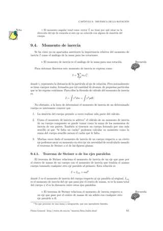 CAP´ITULO 9. DIN´AMICA DE LA ROTACI ´ON
El momento angular total como vector L no tiene por qu´e estar en laNota
direcci´on del eje de rotaci´on si este eje no coincide con alguno de simetr´ıa del
cuerpo.
9.4. Momento de inercia
Se ha visto ya en apartados anteriores la importancia relativa del momento de
inercia I como el an´alogo de la masa para las rotaciones.
El momento de inercia es el an´alogo de la masa para una rotaci´on. Recuerda
Para sistemas discretos este momento de inercia se expresa como
I =
i
mir2
i
donde ri representa la distancia de la part´ıcula al eje de rotaci´on. Pero normalmente
se tiene cuerpos reales, formados por tal cantidad de ´atomos, de peque˜nas part´ıculas
que se les supone continuos. Para ellos la f´ormula de c´alculo del momento de inercia
es
I = r2
dm = r2
ρdV.
No obstante, a la hora de determinar el momento de inercia de un determinado
cuerpo es interesante conocer que
1. La simetr´ıa del cuerpo permite a veces realizar s´olo parte del c´alculo.
2. Como el momento de inercia es aditivo1
el c´alculo de un momento de inercia
de un cuerpo compuesto se puede tomar como la suma de los momentos de
inercia de sus partes. Tambi´en si tenemos un cuerpo formado por uno m´as
sencillo al que “le falta un cacho” podemos calcular su momento como la
suma del cuerpo sencillo menos el cacho que le falta.
3. Muchas veces dado el momento de inercia de un cuerpo respecto a un cierto
eje podemos sacar su momento en otro eje sin necesidad de recalcularlo usando
el teorema de Steiner o el de las ﬁguras planas.
9.4.1. Teorema de Steiner o de los ejes paralelos
El teorema de Steiner relaciona el momento de inercia de un eje que pase por
el centro de masas de un cuerpo con el momento de inercia que tendr´ıa el mismo
cuerpo tomando cualquier otro eje paralelo al primero. Esta relaci´on es
I = Icm + md2
donde I es el momento de inercia del cuerpo respecto al eje paralelo al original, Icm
es el momento de inercia del eje que pasa por el centro de masas, m es la masa total
del cuerpo y d es la distancia entre estos ejes paralelos.
El teorema de Steiner relaciona el momento de inercia respecto a Recuerda
un eje que pase por el centro de masas de un s´olido con cualquier otro
eje paralelo a ´el.
1Ya que proviene de una suma o integraci´on, que son operadores lineales.
F´ısica General. http://www.ele.uva.es/˜imartin/libro/index.html 61
 
