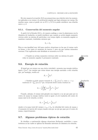CAP´ITULO 9. DIN´AMICA DE LA ROTACI ´ON
De esta manera la ecuaci´on (9.2) nos proporciona una relaci´on entre los momen-
tos aplicados a un cuerpo y la aceleraci´on angular que logra alcanzar ese cuerpo. En
muchos casos, como se puede ver en 9.7.1 y 9.7.2 se puede establecer una relaci´on
entre α y a.
9.5.1. Conservaci´on del momento angular
A partir de la f´ormula (9.2) y, de manera an´aloga a como lo planteamos con la
din´amica de traslaci´on, se puede establecer que cuando no act´ua ning´un momento
externo sobre un sistema de part´ıculas o un cuerpo r´ıgido, su momento angular se
mantiene constante, teni´endose entonces que
Li = Lf .
´Esta es una igualdad muy ´util para resolver situaciones en las que el cuerpo var´ıa
su forma, y por tanto su momento de inercia I, pero sin que existan momentos
externos. Una explicaci´on m´as detallada se encuentra en 9.7.6.
Cuando no act´uan momentos externos sobre un sistema de part´ı- Recuerda
culas su momento angular L permanece constante.
9.6. Energ´ıa de rotaci´on
Al igual que un cuerpo con una cierta velocidad v presenta una energ´ıa cin´etica
igual a 1
2 mv2
, los cuerpos que rotan tienen una energ´ıa asociada a esta rotaci´on
que, por analog´ıa, resulta ser
Ec =
1
2
Iω2
.
◦ Tambi´en se puede razonar tomando Ec = i
1
2
miv2
i y, como vi = riω Ampliaci´on
tendremos E = i
1
2
mir2
i ω2
que, extrayendo factor com´un resultar´a ser
Ec =
1
2
i
mir2
i ω2
=
1
2
Iω2
.
Cuando, adem´as, el cuerpo est´a girando con respecto a un eje que pase por su
centro de masas la energ´ıa cin´etica total es igual a la de traslaci´on del centro de
masas m´as la de rotaci´on, es decir
Ec =
1
2
mv2
cm +
1
2
Icmω2
siendo m la masa total del cuerpo y vcm e Icm la velocidad del centro de masas y
el momento de inercia del cuerpo cuando rota por un eje que pase por el centro de
masas, respectivamente.
9.7. Algunos problemas t´ıpicos de rotaci´on
Se detallan a continuaci´on algunas situaciones f´acilmente resolubles y carac-
ter´ısticas en las cuales se aplican las f´ormulas anteriores de din´amica de rotaci´on.
F´ısica General. http://www.ele.uva.es/˜imartin/libro/index.html 63
 