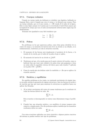CAP´ITULO 9. DIN´AMICA DE LA ROTACI ´ON
9.7.1. Cuerpos rodantes
Cuando un cuerpo rueda sin deslizarse se establece una ligadura, hablando en
lenguaje f´ısico, entre el ´angulo que rota el cuerpo y la distancia que avanza. Para
un cuerpo redondo, que es el caso com´un, s = Rθ, siendo R el radio de la ﬁgura.
Esto es muy l´ogico porque si el camino que va recorriendo el m´ovil fuera mayor que
la longitud de cuerpo que toca el suelo necesariamente deber´ıa haber alg´un tipo de
deslizamiento.
Teniendo esta igualdad es muy f´acil establecer que
vcm = Rω
acm = Rα
.
9.7.2. Poleas
En problemas en los que aparezcan poleas, como ´estas giran alrededor de su
centro de masas y su momento de inercia ser´a el de un c´ırculo (o un cilindro, si es
tridimensional), tendremos ya toda la situaci´on conocida.
1. El momento de las fuerzas ser´a simplemente el producto de la fuerza, o la
tensi´on de la cuerda, por el radio de la polea al que se aplica.
2. El momento de inercia de un c´ırculo es 1
2 MR2
.
3. Tendremos as´ı que, si la cuerda pasa por la parte exterior de la polea, como es
habitual (hay que tener m´as cuidado si la polea tiene m´as gargantas o ´estas
no est´an sobre la superﬁcie externa del disco) para cada tensi´on T aplicada
en la polea TR = 1
2 MR2
α.
4. Como la cuerda gira sin deslizar existe la condici´on a = Rα que se aplica a la
ecuaci´on anterior.
9.7.3. Est´atica y equilibrios
En aquellos problemas en los cuales, no existiendo movimiento de ning´un tipo,
se nos pida calcular la geometr´ıa de alguna estructura o bien las fuerzas de acci´on o
de reacci´on que hay que tener para mantener la estructura en equilibrio basta con
aplicar dos f´ormulas.
1. Al no haber movimiento del centro de masas tendremos que la resultante de
todas las fuerzas deber´a ser nula. As´ı
F = 0.
Esta ecuaci´on se descompondr´a en tantas como dimensiones tenga el proble-
ma.
2. Cuando hay una situaci´on est´atica o un equilibrio el cuerpo tampoco gira
respecto a ning´un punto. Por ello podremos aplicar tambi´en que los momentos
resultantes deben ser nulos
M = 0.
Con estas ecuaciones aplicadas con cierta intuici´on a algunos puntos concretos
del sistema se pueden resolver este tipo de problemas.
64 (C) Ignacio Mart´ın Bragado. imartin@ele.uva.es
 