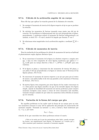 CAP´ITULO 9. DIN´AMICA DE LA ROTACI ´ON
9.7.4. C´alculo de la aceleraci´on angular de un cuerpo
Para ello hay que aplicar la ecuaci´on general de la din´amica de rotaci´on.
1. Se consigue el momento de inercia de la ﬁgura respecto al eje en que se produce
la rotaci´on.
2. Se calculan los momentos de fuerzas tomando como punto uno del eje de
rotaci´on. Si el problema es bidimensional este eje ser´a perpendicular al plano,
generalmente, y podremos reducir el momento de fuerzas tridimensional a su
m´odulo, es decir M = Fc sin θ, siendo θ el ´angulo que forman F con r.
3. Se relacionan estas magnitudes con la aceleraci´on angular α mediante M =
Iα.
9.7.5. C´alculo de momentos de inercia
Para la resoluci´on de los problemas de c´alculo de momentos de inercia es habitual
el planteamiento seg´un algunos distintos tipos.
1. Si no conocemos el momento de la ﬁgura en absoluto respecto a ning´un otro
eje, y ´esta no est´a compuesta de otras ﬁguras tendremos que aplicar I =
i miR2
i para un cuerpo discreto o bien I = R2
dm = R2
ρdV para uno
continuo.
2. Si la ﬁgura es plana y conocemos los dos momentos de inercia del plano, y
nos piden el del eje perpendicular a la ﬁgura se intenta usar el Teorema de las
ﬁguras planas. (Ver 9.4.2).
3. Si conocemos el momento de inercia respecto a un eje que pasa por el centro
de masas y nos piden hallar el de otro eje paralelo a este usaremos el Teorema
de Steiner. (Ver 9.4.1).
4. Si nuestra ﬁgura est´a compuesta por otras ﬁguras de las cuales conocemos su
I, o bien parece una ﬁgura sencilla a la que se ha extra´ıdo alguna otra ﬁgura
simple, usando la linealidad del momento de inercia podremos poner nuestro
momento inc´ognita como sumas o restas de otros momentos m´as sencillos,
teniendo siempre cuidado de que todos los momentos est´en referidos al mismo
eje de rotaci´on.
9.7.6. Variaci´on de la forma del cuerpo que gira
En aquellos problemas en los cuales var´ıe la forma de un cuerpo pero no exis-
tan momentos externos es muy ´util la aplicaci´on del principio de conservaci´on del
momento angular. Tomando un instante i y otro f inicial y ﬁnal tendremos que
Li = Lf y, por tanto
Iiωi = If ωf ,
relaci´on de la que conocidos tres datos podremos extraer el cuarto.
Esta es la raz´on por la que las patinadoras sobre hielo, cuando encogen Nota
los brazos, van angularmente m´as deprisa. Al disminuir su I resulta que ω
debe aumentar para mantener constante el momento angular.
F´ısica General. http://www.ele.uva.es/˜imartin/libro/index.html 65
 