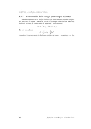 CAP´ITULO 9. DIN´AMICA DE LA ROTACI ´ON
9.7.7. Conservaci´on de la energ´ıa para cuerpos rodantes
Si tenemos un caso de un cuerpo sim´etrico que rueda respecto a un eje que pasa
por su centro de masas y todas las fuerzas externas son conservativas, podremos
aplicar el teorema de conservaci´on de la energ´ıa y tendremos que
E = Ec,1 + Ep,1 = Ec,2 + Ep,2.
En este caso adem´as
Ec =
1
2
mv2
cm +
1
2
Iω2
.
Adem´as, si el cuerpo rueda sin deslizar se podr´a relacionar v y ω mediante v = Rω.
66 (C) Ignacio Mart´ın Bragado. imartin@ele.uva.es
 