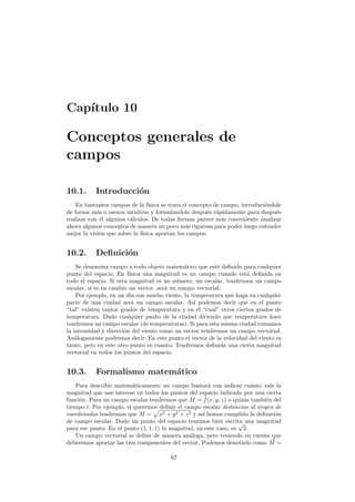 Cap´ıtulo 10
Conceptos generales de
campos
10.1. Introducci´on
En bastantes campos de la f´ısica se trata el concepto de campo, introduci´endole
de forma m´as o menos intuitiva y formulandolo despu´es r´apidamente para despu´es
realizar con ´el algunos c´alculos. De todas formas parece m´as conveniente analizar
ahora algunos conceptos de manera un poco m´as rigurosa para poder luego entender
mejor la visi´on que sobre la f´ısica aportan los campos.
10.2. Deﬁnici´on
Se denomina campo a todo objeto matem´atico que est´e deﬁnido para cualquier
punto del espacio. En f´ısica una magnitud es un campo cuando est´a deﬁnida en
todo el espacio. Si esta magnitud es un n´umero, un escalar, tendremos un campo
escalar, si es en cambio un vector, ser´a un campo vectorial.
Por ejemplo, en un d´ıa con mucho viento, la temperatura que haga en cualquier
parte de una ciudad ser´a un campo escalar. As´ı podemos decir que en el punto
“tal” existen tantos grados de temperatura y en el “cual” otros ciertos grados de
temperatura. Dado cualquier punto de la ciudad diciendo que temperatura hace
tendremos un campo escalar (de temperaturas). Si para esta misma ciudad tomamos
la intensidad y direcci´on del viento como un vector tendremos un campo vectorial.
An´alogamente podremos decir: En este punto el vector de la velocidad del viento es
tanto, pero en este otro punto es cuanto. Tendremos deﬁnida una cierta magnitud
vectorial en todos los puntos del espacio.
10.3. Formalismo matem´atico
Para describir matem´aticamente un campo bastar´a con indicar cu´anto vale la
magnitud que nos interese en todos los puntos del espacio indicada por una cierta
funci´on. Para un campo escalar tendremos que M = f(x, y, z) o quiz´as tambi´en del
tiempo t. Por ejemplo, si queremos deﬁnir el campo escalar distancias al origen de
coordenadas tendremos que M = x2 + y2 + z2 y as´ı hemos cumplido la deﬁnici´on
de campo escalar. Dado un punto del espacio tenemos bien escrita una magnitud
para ese punto. En el punto (1, 1, 1) la magnitud, en este caso, es
√
3.
Un campo vectorial se deﬁne de manera an´aloga, pero teniendo en cuenta que
deberemos aportar las tres componentes del vector. Podemos denotarlo como M =
67
 