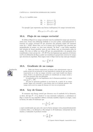 CAP´ITULO 10. CONCEPTOS GENERALES DE CAMPOS
f(x, y, z) o tambi´en como
Mx = f1(x, y, z)
My = f2(x, y, z)
Mz = f3(x, y, z)



.
Un ejemplo (que representa una fuerza cualesquiera) de campo vectorial ser´ıa
M(x, y, z) = x2
ˆı + y2
ˆ + xyˆk.
10.4. Flujo de un campo vectorial
Se deﬁne el ﬂujo de un campo vectorial como la cantidad de campo que atraviesa
cierta ´area. Como esta deﬁnici´on hablada es un poco pobre, matem´aticamente si
tenemos un campo vectorial M que atraviesa una peque˜na regi´on dS tomamos
como dφ = MdS. Ahora bien, no es lo mismo que la superﬁcie que atraviese sea
perpendicular al campo, en cuyo caso entrar´ıa “de lleno” a que dicha superﬁcie
est´e situada de forma paralela, pues en este ´ultimo caso no atravesar´ıa nada de
campo. Por esto se deﬁne un vector dS que sea perpendicular a la peque˜na ´area
considerada y tener as´ı que dφ = M ·dS. Con esto logramos que aparezca el t´ermino
cos θ en la deﬁnici´on de ﬂujo y poder as´ı considerar la proyecci´on correcta de campo
que atraviesa la superﬁcie. Para lograr tener el ﬂujo total no hay m´as que integrar:
φM =
S
M · S.
10.5. Gradiente de un campo
◦ Dada una fuerza conservativa ya hemos visto anteriormente como seAmpliaci´on
pod´ıa extraer de un potencial, lo cual reportaba la ventaja de que una fuerza
conservativa no es sino un campo vectorial, y por tanto tendr´a tres dimen-
siones, frente a un potencial, que puede ser considerado un campo escalar y
por tanto presenta s´olo una dimensi´on.
La operaci´on por la cual logr´abamos esto la llamamos gradiente, y ten´ıa-
mos que F = − V .
As´ı pues la operaci´on gradiente es una forma de, a partir de un campo
escalar, lograr otro vectorial y, como hemos visto en el p´arrafo anterior, este
campo nuevo ser´a un campo de fuerzas si el otro era un potencial.
10.6. Ley de Gauss
Si tomamos una fuerza central que decrezca con el cuadrado de la distancia,
es decir, del tipo F = C r
r2 donde C es una constante cualquiera, y calculamos su
ﬂujo a trav´es de una superﬁcie esf´erica centrada tambi´en respecto al origen, como
la fuerza, de radio R tendremos que
φ =
S
C
r
r2
· dS
y aqu´ı considerando que para este caso la fuerza siempre corta perpendicularmente
a nuestra esfera, y la distancia a ella siempre es R tendremos, extrayendo las con-
stantes y realizando el producto escalar
φ =
C
R2
S
dS
68 (C) Ignacio Mart´ın Bragado. imartin@ele.uva.es
 