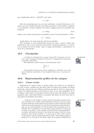 CAP´ITULO 10. CONCEPTOS GENERALES DE CAMPOS
que, simplemente, dar´a φ = C
R2 4πR2
y, por tanto
φ = 4πC.
Esta ley encontrada para un caso muy particular, se puede demostrar no ob-
stante, que sirve tambi´en tomando un campo gravitatorio o electrost´atico cualquiera
y una superﬁcie cerrada cualquiera. Por tanto, cualquiera que sea la superﬁcie que
tomemos
φ = 4πKq, (10.1)
donde q es la carga encerrada por la superﬁcie, para el caso electrost´atico, o bien
φ = −4πGm, (10.2)
siendo ahora m la masa total que encierra la superﬁcie.
Este resultado, en cuya demostraci´on general no vamos a entrar, resulta muy
importante y ´util, ya que es pr´actico para resolver bastantes problemas, y se conoce
con el nombre de Ley de Gauss para el campo electrost´atico o gravitatorio, en
honor de su descubridor.
10.7. Circulaci´on
◦ Se deﬁne la circulaci´on de un campo vectorial M a lo largo de un recor- Ampliaci´on
rido l como la integral a lo largo de la l´ınea de la componente del campo que
es paralela a dicha l´ınea.
Esta deﬁnici´on se puede expresar matem´aticamente como
L
M · l.
Como podemos observar esta nueva magnitud, la circulaci´on. no es m´as
que la deﬁnici´on matem´atica de una magnitud f´ısica que ya conocemos: el
trabajo.
10.8. Representaci´on gr´aﬁca de los campos
10.8.1. Campo escalar
Representar un campo escalar se puede realizar por medio de sus superﬁcies
de nivel, es decir, uniendo con una l´ınea todos los puntos que presente el mismo
potencial, y observando estos dibujos tendremos una idea de c´omo se comporta este
campo. Un ejemplo podr´ıan ser las l´ıneas de nivel de un mapa geogr´aﬁco. En ´el
se indican cuanto vale en cada punto la altura. Basta echar una ojeada a un mapa
geogr´aﬁco para, observando d´onde se acumulan m´as l´ıneas de nivel saber que en
esos puntos la pendiente ser´a mayor.
◦ Adem´as, en este ejemplo, el campo escalar de las alturas coincide (salvo Ampliaci´on
una constante) con el campo escalar potencial gravitatorio. De esta manera
un punto donde hay muchas l´ıneas de nivel supone un punto donde hay mucha
variaci´on de energ´ıa potencial. La variaci´on la proporciona la derivada del es-
calar, en este caso el gradiente. Si esta derivada es alta el gradiente ser´a con-
siderable. Pero el gradiente de un potencial con signo menos es la fuerza que
se siente en ese punto. ¿C´omo entender esto desde nuestro mapa geogr´aﬁco?,
es sencillo, all´ı donde las curvas de nivel est´an muy juntas el terreno es muy
empinado, tiene mucha pendiente, y la fuerza que se ejerce sobre nosotros
en esos puntos ser´a muy pronunciada (hacia arriba o hacia abajo) porque el
gradiente lo es. O escrito de otra forma ¿qui´en no ha sentido la diﬁcultad de
F´ısica General. http://www.ele.uva.es/˜imartin/libro/index.html 69
 