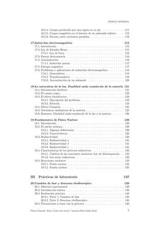 ´INDICE GENERAL
16.5.4. Campo producido por una espira en su eje . . . . . . . . . . . 111
16.5.5. Campo magn´etico en el interior de un solenoide inﬁnito . . . 112
16.5.6. Fuerzas entre corrientes paralelas . . . . . . . . . . . . . . . . 113
17.Inducci´on electromagn´etica 115
17.1. Introducci´on . . . . . . . . . . . . . . . . . . . . . . . . . . . . . . . . 115
17.2. Ley de Faraday-Henry . . . . . . . . . . . . . . . . . . . . . . . . . . 115
17.2.1. Ley de Lenz . . . . . . . . . . . . . . . . . . . . . . . . . . . . 116
17.3. Fuerza electromotriz . . . . . . . . . . . . . . . . . . . . . . . . . . . 116
17.4. Autoinducci´on . . . . . . . . . . . . . . . . . . . . . . . . . . . . . . 116
17.4.1. Inducci´on mutua . . . . . . . . . . . . . . . . . . . . . . . . . 117
17.5. Energ´ıa magn´etica . . . . . . . . . . . . . . . . . . . . . . . . . . . . 117
17.6. Problemas y aplicaciones de inducci´on electromagn´etica . . . . . . . 118
17.6.1. Generadores . . . . . . . . . . . . . . . . . . . . . . . . . . . . 118
17.6.2. Transformadores . . . . . . . . . . . . . . . . . . . . . . . . . 119
17.6.3. Autoinducci´on de un solenoide . . . . . . . . . . . . . . . . . 120
18.La naturaleza de la luz. Dualidad onda corp´usculo de la materia 121
18.1. Introducci´on hist´orica . . . . . . . . . . . . . . . . . . . . . . . . . . 121
18.2. El cuerpo negro . . . . . . . . . . . . . . . . . . . . . . . . . . . . . . 122
18.3. El efecto fotoel´ectrico . . . . . . . . . . . . . . . . . . . . . . . . . . 123
18.3.1. Descripci´on del problema . . . . . . . . . . . . . . . . . . . . 123
18.3.2. Soluci´on . . . . . . . . . . . . . . . . . . . . . . . . . . . . . . 124
18.4. Efecto Compton . . . . . . . . . . . . . . . . . . . . . . . . . . . . . 125
18.5. Naturaleza ondulatoria de la materia . . . . . . . . . . . . . . . . . . 125
18.6. Resumen: Dualidad onda-corp´usculo de la luz y la materia . . . . . . 126
19.Fundamentos de F´ısica Nuclear 129
19.1. Introducci´on . . . . . . . . . . . . . . . . . . . . . . . . . . . . . . . . 129
19.2. El n´ucleo at´omico . . . . . . . . . . . . . . . . . . . . . . . . . . . . . 129
19.2.1. Algunas deﬁniciones . . . . . . . . . . . . . . . . . . . . . . . 129
19.2.2. Caracter´ısticas . . . . . . . . . . . . . . . . . . . . . . . . . . 130
19.3. Radiactividad . . . . . . . . . . . . . . . . . . . . . . . . . . . . . . . 130
19.3.1. Radiactividad α . . . . . . . . . . . . . . . . . . . . . . . . . 131
19.3.2. Radiactividad β . . . . . . . . . . . . . . . . . . . . . . . . . 131
19.3.3. Radiactividad γ . . . . . . . . . . . . . . . . . . . . . . . . . 131
19.4. Caracter´ısticas de los procesos radiactivos . . . . . . . . . . . . . . . 132
19.4.1. Cin´etica de las reacciones nucleares: Ley de desintegraci´on . . 132
19.4.2. Las series radiactivas . . . . . . . . . . . . . . . . . . . . . . . 132
19.5. Reacciones nucleares . . . . . . . . . . . . . . . . . . . . . . . . . . . 134
19.5.1. Fisi´on nuclear . . . . . . . . . . . . . . . . . . . . . . . . . . . 134
19.5.2. Fusi´on nuclear . . . . . . . . . . . . . . . . . . . . . . . . . . 135
III Pr´acticas de laboratorio 137
20.Cambios de fase y descenso ebullosc´opico 139
20.1. Material experimental . . . . . . . . . . . . . . . . . . . . . . . . . . 139
20.2. Introducci´on te´orica . . . . . . . . . . . . . . . . . . . . . . . . . . . 139
20.3. Realizaci´on pr´actica . . . . . . . . . . . . . . . . . . . . . . . . . . . 140
20.3.1. Parte 1: Cambios de fase . . . . . . . . . . . . . . . . . . . . 140
20.3.2. Parte 2: Descenso ebullosc´opico . . . . . . . . . . . . . . . . . 140
20.4. Precauciones a tener con la pr´actica . . . . . . . . . . . . . . . . . . 140
F´ısica General. http://www.ele.uva.es/˜imartin/libro/index.html 7
 