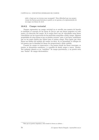 CAP´ITULO 10. CONCEPTOS GENERALES DE CAMPOS
subir o bajar por un terreno muy escarpado?. Esta diﬁcultad que nos propor-
cionan las fuerzas gravitatorias se puede ya ver gracias a la representaci´on de
un mapa con l´ıneas de nivel.
10.8.2. Campo vectorial
Aunque representar un campo vectorial no es sencillo una manera de hacerlo
es mediante el concepto de las l´ıneas de fuerza, que son l´ıneas tangentes en todo
punto a la direcci´on del campo. Si el campo fuera uno de velocidades estas l´ıneas
coincidir´ıan con las trayectorias de las part´ıculas sometidas a dicho campo. Algunas
propiedades de estas l´ıneas es que no pueden cortarse1
pues, si as´ı fuera, tendr´ıamos
que en ese punto habr´ıa dos valores para el mismo campo. Para lograr que estas
l´ıneas nos hablen del m´odulo del campo (es decir, de su intensidad) se dibujan de
tal manera que la densidad de l´ıneas sea proporcional a dicho m´odulo.
Cuando un campo es conservativo, a los puntos donde las l´ıneas convergen, se
juntan, se denominan sumideros, y a aquellos de donde surgen o nacen fuentes.
As´ı cualquier planeta es un “sumidero” de campo gravitatorio, y un prot´on ser´ıa
una “fuente” de campo electrost´atico.
1M´as que en puntos singulares, sitios donde la fuerza es inﬁnito. . .
70 (C) Ignacio Mart´ın Bragado. imartin@ele.uva.es
 