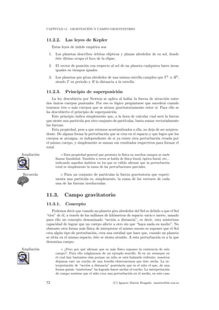 CAP´ITULO 11. GRAVITACI ´ON Y CAMPO GRAVITATORIO
11.2.2. Las leyes de Kepler
Estas leyes de ´ındole emp´ırica son
1. Los planetas describen ´orbitas el´ıpticas y planas alrededor de su sol, donde
´este ´ultimo ocupa el foco de la elipse.
2. El vector de posici´on con respecto al sol de un planeta cualquiera barre ´areas
iguales en tiempos iguales.
3. Los planetas que giran alrededor de una misma estrella cumplen que T 2
∝ R3
,
siendo T su periodo y R la distancia a la estrella.
11.2.3. Principio de superposici´on
La ley descubierta por Newton se aplica al hallar la fuerza de atracci´on entre
dos ´unicos cuerpos puntuales. Por eso es l´ogico preguntarse que suceder´a cuando
tenemos tres o m´as cuerpos que se atraen gravitatoriamente entre s´ı. Para ello se
ha descubierto el principio de superposici´on.
Este principio indica simplemente que, a la hora de calcular cual ser´a la fuerza
que siente una part´ıcula por otro conjunto de part´ıculas, basta sumar vectorialmente
las fuerzas.
Esta propiedad, pese a que estamos acostumbrados a ella, no deja de ser sorpren-
dente. De alguna forma la perturbaci´on que se crea en el espacio y que logra que los
cuerpos se atraigan, es independiente de si ya existe otra perturbaci´on creada por
el mismo cuerpo, y simplemente se suman sus resultados respectivos para formar el
total.
◦ Esta propiedad general que presenta la f´ısica en muchos campos se sueleAmpliaci´on
llamar linealidad. Tambi´en a veces se habla de f´ısica lineal, ´optica lineal, etc...
indicando aquellos ´ambitos en los que es v´alido aﬁrmar que la perturbaci´on
total es simplemente la suma de las perturbaciones parciales.
Para un conjunto de part´ıculas la fuerza gravitatoria que experi-Recuerda
menta una part´ıcula es, simplemente, la suma de los vectores de cada
una de las fuerzas involucradas.
11.3. Campo gravitatorio
11.3.1. Concepto
Podemos decir que cuando un planeta gira alrededor del Sol es debido a que el Sol
“tira” de ´el, a trav´es de los millones de kil´ometros de espacio vac´ıo e inerte, usando
para ello un concepto denominado “acci´on a distancia”, es decir, esta misteriosa
capacidad de lograr que un cuerpo afecte a otro sin que “haya nada en medio”. No
obstante otra forma m´as f´ısica de interpretar el mismo suceso es suponer que el Sol
crea alg´un tipo de perturbaci´on, crea una entidad que hace que, cuando un planeta
se sit´ua en el mismo espacio, ´este se sienta atra´ıdo. A esta perturbaci´on es a la que
denomina campo.
◦ ¿Pero por qu´e aﬁrmar que es m´as f´ısico suponer la existencia de esteAmpliaci´on
campo?. Para ello valg´amonos de un ejemplo sencillo. Si en un estanque en
el cual hay bastantes olas porque un ni˜no se est´a ba˜nando enfrente, nosotros
dejamos caer un corcho de una botella observaremos que ´este oscila. La in-
terpretaci´on de “acci´on a distancia” postular´ıa que es el ni˜no el que, de una
forma quiz´as “misteriosa” ha logrado hacer oscilar el corcho. La interpretaci´on
de campo sostiene que el ni˜no crea una perturbaci´on en el medio, en este caso
72 (C) Ignacio Mart´ın Bragado. imartin@ele.uva.es
 