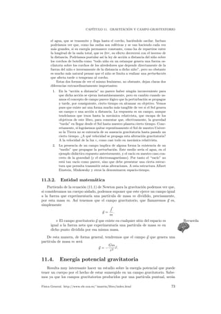 CAP´ITULO 11. GRAVITACI ´ON Y CAMPO GRAVITATORIO
el agua, que se transmite y llega hasta el corcho, haci´endole oscilar. Incluso
podr´ıamos ver que, como las ondas son esf´ericas y se van haciendo cada vez
m´as grandes, si su energ´ıa permanece constante, como ha de repartirse entre
la longitud de la onda total, que es 2πr, su efecto decrecer´a con el inverso de
la distancia. Podr´ıamos postular as´ı la ley de acci´on a distancia del ni˜no sobre
los corchos de botella como “todo ni˜no en un estanque genera una fuerza os-
cilatoria sobre los corchos de los alrededores que depende directamente de la
fuerza del ni˜no e inversamente de la distancia a dicho ni˜no”, pero no obstante
es mucho m´as natural pensar que el ni˜no se limita a realizar una perturbaci´on
que afecta tarde o temprano al corcho.
Estas dos formas de ver el mismo fen´omeno, no obstante, dejan claras dos
diferencias extraordinariamente importantes:
1. En la “acci´on a distancia” no parece haber ning´un inconveniente para
que dicha acci´on se ejerza instant´aneamente, pero en cambio cuando us-
amos el concepto de campo parece l´ogico que la perturbaci´on se propague
y tarde, por consiguiente, cierto tiempo en alcanzar su objetivo. Vemos
pues que existe as´ı una forma mucho m´as tangible de ver si el Sol genera
un campo o una acci´on a distancia. La respuesta es un campo, aunque
tendr´ıamos que irnos hasta la mec´anica relativista, que escapa de los
objetivos de este libro, para comentar que, efectivamente, la gravedad
“tarda” en llegar desde el Sol hasta nuestro planeta cierto tiempo. Conc-
retamente, si logr´asemos quitar repentinamente el Sol de nuestro Univer-
so la Tierra no se enterar´ıa de su ausencia gravitatoria hasta pasado un
cierto tiempo. ¿A qu´e velocidad se propaga esta alteraci´on gravitatoria?
A la velocidad de la luz c, como casi todo en mec´anica relativista.
2. La presencia de un campo implica de alguna forma la existencia de un
“medio” que propague la perturbaci´on. Este medio ser´ıa el agua, en el
ejemplo did´actico expuesto anteriormente, y el vac´ıo en nuestro caso con-
creto de la gravedad (y el electromagnetismo). Por tanto el “vac´ıo” no
est´a tan vac´ıo como parece, sino que debe presentar una cierta estruc-
tura que permita transmitir estas alteraciones. A esta estructura Albert
Einstein, Minkowsky y otros la denominaron espacio-tiempo.
11.3.2. Entidad matem´atica
Partiendo de la ecuaci´on (11.1) de Newton para la gravitaci´on podemos ver que,
si consideramos un cuerpo aislado, podemos suponer que este ejerce un campo igual
a la fuerza que experimentar´ıa una part´ıcula de masa m dividido, precisamente,
por esta masa m. As´ı tenemos que el campo gravitatorio, que llamaremos g es,
simplemente
g =
f
m
.
El campo gravitatorio g que existe en cualquier sitio del espacio es Recuerda
igual a la fuerza neta que experimentar´ıa una part´ıcula de masa m en
dicho punto dividida por esa misma masa.
De esta manera, de forma general, tendremos que el campo g que genera una
part´ıcula de masa m ser´a
g = −
Gm
r2
r.
11.4. Energ´ıa potencial gravitatoria
Resulta muy interesante hacer un estudio sobre la energ´ıa potencial que puede
tener un cuerpo por el hecho de estar sumergido en un campo gravitatorio. Sabe-
mos ya que los campos gravitatorios producidos por una part´ıcula puntual, ser´an
F´ısica General. http://www.ele.uva.es/˜imartin/libro/index.html 73
 