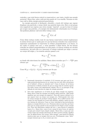 CAP´ITULO 11. GRAVITACI ´ON Y CAMPO GRAVITATORIO
centrales y que toda fuerza central es conservativa y, por tanto, tendr´a una energ´ıa
potencial. Ahora bien, saber cu´al ser´a ´esta puede ser o no sencillo. Veremos en este
caso cu´al es dicha energ´ıa potencial gravitatoria.
La energ´ıa potencial es f´acilmente obtenible a trav´es del trabajo que supone
desplazar una part´ıcula o cuerpo desde una posici´on hasta otra. Esto es as´ı porque
esta magnitud nos expresa una cierta energ´ıa “especial”, ya que la tiene el cuerpo
por ocupar una posici´on, y la energ´ıa est´a ´ıntimamente relacionada con el trabajo.
As´ı podemos plantear cu´al ser´a dicho trabajo como
WAB =
B
A
F(r) · dl.
Como dicho trabajo resulta venir de una fuerza conservativa central emplearemos
la misma t´ecnica que se usaba para ver que las fuerzas centrales eran conservativas:
separamos mentalmente la trayectoria en ´orbitas perpendiculares a la fuerza, en
las cuales el trabajo ser´a cero, y otras paralelas a dicha fuerza. En las fuerzas
centrales las ´orbitas perpendiculares en todo punto a la fuerza resultan ser c´ırculos
conc´entricos. As´ı pues s´olo va a intervenir el trabajo realizado por alejar o acercar
un cuerpo del origen, y la ecuaci´on anterior pasar´a a ser
WAB =
rB
rA
F(r)dr,
en donde s´olo intervienen los m´odulos. Basta ahora recordar que F = −GMm
r2 para
obtener que
WAB = −
rB
rA
GMm
r2
dr = GMm
1
rB
−
1
rA
.
Como WAB = Ep(rA) − Ep(rB) tenemos por ﬁn que:
Egrav
p (r) = −
GMm
r
. (11.2)
Nota
1. Intentando interpretar el resultado (11.2) tenemos que para que la en-
erg´ıa potencial gravitatoria de un cuerpo sea cero ´este debe encontrarse
¡en el inﬁnito!. ¿C´omo se entiende esto?. Como el alcance de la fuerza
gravitatoria es inﬁnito el hecho de que un cuerpo deje de sentirla supone
que dicho cuerpo est´a inﬁnitamente alejado. ´Ese es, en principio el sig-
niﬁcado de esta elecci´on de origen de energ´ıa potencial.
2. Otro dato signiﬁcativo es el hecho de que dicha energ´ıa sea negativa.
Hasta ahora todas las energ´ıas nos hab´ıan salido positivas. ¿Qu´e puede
signiﬁcar que una energ´ıa sea negativa?. Para ello vamos a pensar en lo
que supone tener un cuerpo con energ´ıa cero. Te´oricamente ´este ser´ıa
un cuerpo incapaz de producir trabajo alguno. No es dif´ıcil asociar este
cuerpo con uno situado en el vac´ıo m´as absoluto, aislado y quieto en nue-
stro sistema de referencia. Como no tiene velocidad ni hay perturbaci´on
alguna su energ´ıa deber´ıa ser cero. Pensemos ahora en que hay que hacer
para que un cuerpo parado en las cercan´ıas de otro llegue a tener energ´ıa
cero. Para ello deber´ıamos aislarle del otro, y para hacerlo le alejamos
hasta el ∞. Ahora bien, como el otro cuerpo le atrae hemos de aportar
energ´ıa para alejarle hasta dejarle aislado. Ahora bien, si para que este
cuerpo tenga una energ´ıa nula hemos de darle nosotros energ´ıa, signiﬁca
que, de alguna forma, este cuerpo “debe energ´ıa”, pues hemos de d´arsela
nosotros para que su energ´ıa total sea cero. Precisamente como “debe”
energ´ıa tenemos que su Ep es menor que cero.
74 (C) Ignacio Mart´ın Bragado. imartin@ele.uva.es
 