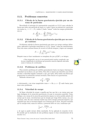 CAP´ITULO 11. GRAVITACI ´ON Y CAMPO GRAVITATORIO
11.5. Problemas concretos
11.5.1. C´alculo de la fuerza gravitatoria ejercida por un sis-
tema de part´ıculas
Recordando el principio de superposici´on enunciado en 11.2.3, para calcular la
fuerza que sobre una part´ıcula de masa m y radio r ejerce un sistema de i part´ıculas
con masas mi, i = 1, ..., N y radios ri basta “sumar” todos los campos producidos,
esto es
F =
N
i=1
Fi = −
N
i=1
Gmmi
(r − ri)
2 (r − ri)
11.5.2. C´alculo de la fuerza gravitatoria ejercida por un cuer-
po continuo
Si debemos calcular la fuerza gravitatoria que ejerce un cuerpo continuo deber-
emos, aplicando el principio enunciado en 11.2.3, “sumar” todas las contribuciones.
Para una suma continua hemos de recurrir al c´alculo integrar y lograr as´ı conseguir
F = −
Gm
(r0 − r)
2 (r0 − r)dm.
Despu´es como se hace usualmente se reemplaza dm por ρ(r)dV y se integra.
Esta integraci´on, que en el caso general puede resultar complicada, que- Nota
da muy simpliﬁcada en problemas que presenten simetr´ıa eligiendo adecuada-
mente el sistema de coordenadas.
11.5.3. Problemas de sat´elites
Para resolver problemas de sat´elites generalmente basta con lograr relacionar su
velocidad con la altura a la que ´orbita. Para ello se supone que describen una ´orbita
circular a velocidad angular constante y que, por tanto, debe existir una fuerza que
proporcione la aceleraci´on normal necesaria. Esta fuerza es la gravitatoria.
Sabiendo entonces que
m
v2
R
=
GMm
R2
y relacionando v con otras magnitudes como v = Rω y ω = 2π
T suele bastar para
sacar estos problemas.
11.5.4. Velocidad de escape
Se llama velocidad de escape a aquella que hay que dar a un cuerpo para que
logre desligarse de la atracci´on gravitatoria a la que se encuentra sometido. Como
desligar a un cuerpo de la atracci´on gravitatoria supone en cierta medida aislarlo del
cuerpo que lo atrae, necesitaremos que la energ´ıa que tenga dicho cuerpo, sea, por
lo menos, nula. En caso contrario tendr´a una cierta energ´ıa potencial negativa, que
supondr´a que a´un se encuentra ligado con el sistema que le atrae. As´ı pues tomando
que la energ´ıa total, suma de cin´etica y potencial debe ser cero, tendremos que
1
2
mv2
−
GMm
r
= 0
y de aqu´ı se puede extraer dicha conclusi´on. Se ha aplicado la ecuaci´on (11.2).
Es notable que la resoluci´on de este problema supone el claro entendimiento de la
secci´on 11.4.
F´ısica General. http://www.ele.uva.es/˜imartin/libro/index.html 75
 