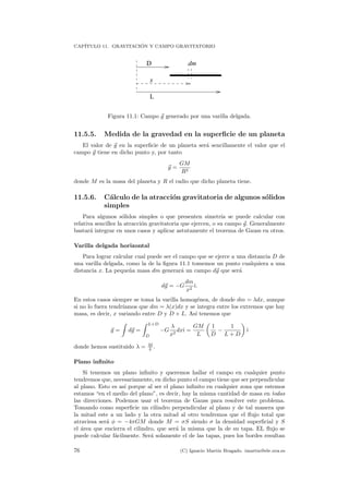 CAP´ITULO 11. GRAVITACI ´ON Y CAMPO GRAVITATORIO
dm
x
L
D
Figura 11.1: Campo g generado por una varilla delgada.
11.5.5. Medida de la gravedad en la superﬁcie de un planeta
El valor de g en la superﬁcie de un planeta ser´a sencillamente el valor que el
campo g tiene en dicho punto y, por tanto
g =
GM
R2
donde M es la masa del planeta y R el radio que dicho planeta tiene.
11.5.6. C´alculo de la atracci´on gravitatoria de algunos s´olidos
simples
Para algunos s´olidos simples o que presenten simetr´ıa se puede calcular con
relativa sencillez la atracci´on gravitatoria que ejercen, o su campo g. Generalmente
bastar´a integrar en unos casos y aplicar astutamente el teorema de Gauss en otros.
Varilla delgada horizontal
Para lograr calcular cual puede ser el campo que se ejerce a una distancia D de
una varilla delgada, como la de la ﬁgura 11.1 tomemos un punto cualquiera a una
distancia x. La peque˜na masa dm generar´a un campo dg que ser´a
dg = −G
dm
x2
ˆı.
En estos casos siempre se toma la varilla homog´enea, de donde dm = λdx, aunque
si no lo fuera tendr´ıamos que dm = λ(x)dx y se integra entre los extremos que hay
masa, es decir, x variando entre D y D + L. As´ı tenemos que
g = dg =
L+D
D
−G
λ
x2
dxˆı =
GM
L
1
D
−
1
L + D
ˆı
donde hemos sustituido λ = M
L .
Plano inﬁnito
Si tenemos un plano inﬁnito y queremos hallar el campo en cualquier punto
tendremos que, necesariamente, en dicho punto el campo tiene que ser perpendicular
al plano. Esto es as´ı porque al ser el plano inﬁnito en cualquier zona que estemos
estamos “en el medio del plano”, es decir, hay la misma cantidad de masa en todas
las direcciones. Podemos usar el teorema de Gauss para resolver este problema.
Tomando como superﬁcie un cilindro perpendicular al plano y de tal manera que
la mitad este a un lado y la otra mitad al otro tendremos que el ﬂujo total que
atraviesa ser´a φ = −4πGM donde M = σS siendo σ la densidad superﬁcial y S
el ´area que encierra el cilindro, que ser´a la misma que la de su tapa. EL ﬂujo se
puede calcular f´acilmente. Ser´a solamente el de las tapas, pues los bordes resultan
76 (C) Ignacio Mart´ın Bragado. imartin@ele.uva.es
 