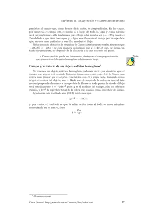 CAP´ITULO 11. GRAVITACI ´ON Y CAMPO GRAVITATORIO
paralelos al campo que, como hemos dicho antes, es perpendicular. En las tapas,
por simetr´ıa, el campo ser´a el mismo a lo largo de toda la tapa, y como adem´as
ser´a perpendicular a ella tendremos que el ﬂujo total resulta ser φ = −2Sg donde el
2 es debido a que tiene dos tapas, y −Sg es sencillamente el campo por la superﬁcie
que, en este caso particular y sencillo, nos dar´a el ﬂujo.
Relacionando ahora con la ecuaci´on de Gauss anteriormente escrita tenemos que
−4πGσS = −2Sg y de esta manera deducimos que g = 2πGσ que, de forma un
tanto sorprendente, no depende de la distancia a la que estemos del plano.
Como ejercicio puede ser interesante plantearse el campo gravitatorio Nota
que generar´ıa un hilo recto homog´eneo inﬁnitamente largo.
Campo gravitatorio de un objeto esf´erico homog´eneo2
Si tenemos un objeto esf´erico homog´eneo podemos decir, por simetr´ıa, que el
campo que genere ser´a central. Entonces tomaremos como superﬁcie de Gauss una
esfera m´as grande que el objeto, conc´entrica con ´el y cuyo radio, tomando como
origen el centro del objeto, sea r. Dado que el campo de la esfera es central ´este
cortar´a perpendicularmente a la superﬁcie de Gauss en todo punto, de donde el ﬂujo
ser´a sencillamente φ = −g4πr2
pues g es el m´odulo del campo, a´un no sabemos
cuanto, y 4πr2
la superﬁcie total de la esfera que usamos como superﬁcie de Gauss.
Igualando este resultado con (10.2) tendremos que
−4gπr2
= −4πGm
y, por tanto, el resultado es que la esfera act´ua como si toda su masa estuviera
concentrada en su centro, pues
g =
Gm
r2
.
2Al menos a capas.
F´ısica General. http://www.ele.uva.es/˜imartin/libro/index.html 77
 