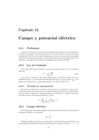Cap´ıtulo 12
Campo y potencial el´ectrico
12.1. Preliminar
Las leyes de este tema y las formas de resoluci´on de problemas son muy similares
en forma y contenidos a las del tema anterior. Por esta raz´on se ver´an un poco m´as
escuetamente sus leyes. De todas formas hay que tener en cuenta que esta analog´ıa
se produce entre dos magnitudes tan diferentes como la atracci´on gravitatoria y la
el´ectrica, cuya diferencia en ´ordenes de magnitud es del orden de 102
0.
12.2. Ley de Coulomb
Dos cargas el´ectricas puntuales se atraen (o repelen) entre s´ı con una fuerza
dada por
F =
1
4π 0
qQ
r2
ˆr (12.1)
Q y q son los valores de las cargas involucradas, que deber´an llevar su corre-
spondiente signo, 0 se denomina permitividad del vac´ıo. A veces al valor 1
4π 0
se le
denota con la letra K y su valor aproximado es de 9,00 · 109
Nm2
/C2
.
12.2.1. Principio de superposici´on
La fuerza que ejercen un sistema de cargas sobre otra es igual a la suma (vecto-
rial) de las fuerzas de cada una de las cargas del sistema sobre la otra. Quiere decir
esto que dado un sistema de cargas puntuales de posiciones ri y cargas qi, la fuerza
que ejercen sobre otra carga q situada en r ser´a
F =
N
i=1
1
4π 0
qiq
|ri − r|
2 ri − r.
12.3. Campo el´ectrico
Es la fuerza por unidad de carga que experimentar´a una carga en cierta posici´on
del espacio. Obedece a la f´ormula
E =
F
q
.
Debido tambi´en al principio de superposici´on, la expresi´on del campo el´ectrico en
una posici´on r del espacio creado por un sistema de N cargas de valor qi, i = 1, . . . N
79
 