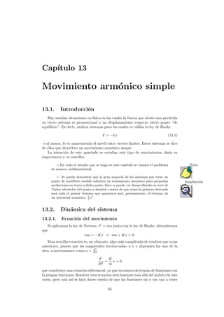 Cap´ıtulo 13
Movimiento arm´onico simple
13.1. Introducci´on
Hay muchas situaciones en f´ısica en las cuales la fuerza que siente una part´ıcula
en cierto sistema es proporcional a un desplazamiento respecto cierto punto “de
equilibrio”. Es decir, existen sistemas para los cuales es v´alida la ley de Hooke
F = −kx (13.1)
o al menos, lo es manteniendo el m´ovil entre ciertos l´ımites. Estos sistemas se dice
de ellos que describen un movimiento arm´onico simple.
La intenci´on de este apartado es estudiar este tipo de movimientos, dada su
importancia y su sencillez.
En todo el estudio que se haga en este cap´ıtulo se tratar´a el problema Nota
de manera unidimensional.
◦ Se puede demostrar que la gran mayor´ıa de los sistemas que tiene un
Ampliaci´onpunto de equilibrio estable admiten un tratamiento arm´onico para peque˜nas
oscilaciones en torno a dicho punto. Esto se puede ver desarrollando en serie de
Taylor alrededor del punto y d´andose cuenta de que como la primera derivada
ser´a nula el primer t´ermino que aparecer´a ser´a, precisamente, el t´ermino de
un potencial arm´onico: k
2
x2
.
13.2. Din´amica del sistema
13.2.1. Ecuaci´on del movimiento
Si aplicamos la ley de Newton, F = ma junto con la ley de Hooke, obtendremos
que
ma = −Kx ⇒ ma + Kx = 0.
Esta sencilla ecuaci´on es, no obstante, algo m´as complicada de resolver que otras
anteriores, puesto que las magnitudes involucradas, a y x dependen La una de la
otra, concretamente como a = dx
dt2
dx
dt2
+
K
m
x = 0
que constituye una ecuaci´on diferencial, ya que involucra derivadas de funciones con
la propias funciones. Resolver esta ecuaci´on est´a bastante m´as all´a del ´ambito de este
curso, pero a´un as´ı es f´acil darse cuenta de que las funciones sin y cos van a tener
83
 