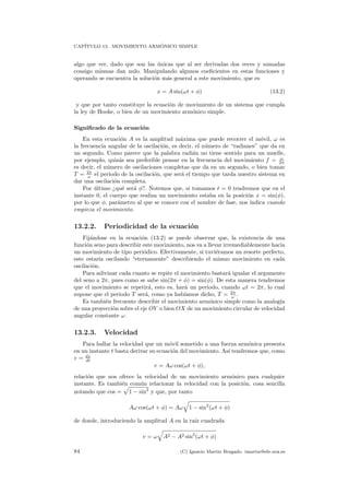 CAP´ITULO 13. MOVIMIENTO ARM ´ONICO SIMPLE
algo que ver, dado que son las ´unicas que al ser derivadas dos veces y sumadas
consigo mismas dan nulo. Manipulando algunos coeﬁcientes en estas funciones y
operando se encuentra la soluci´on m´as general a este movimiento, que es
x = A sin(ωt + φ) (13.2)
y que por tanto constituye la ecuaci´on de movimiento de un sistema que cumpla
la ley de Hooke, o bien de un movimiento arm´onico simple.
Signiﬁcado de la ecuaci´on
En esta ecuaci´on A es la amplitud m´axima que puede recorrer el m´ovil, ω es
la frecuencia angular de la oscilaci´on, es decir, el n´umero de “radianes” que da en
un segundo. Como parece que la palabra radi´an no tiene sentido para un muelle,
por ejemplo, quiz´as sea preferible pensar en la frecuencia del movimiento f = ω
2π
es decir, el n´umero de oscilaciones completas que da en un segundo, o bien tomar
T = 2π
ω el periodo de la oscilaci´on, que ser´a el tiempo que tarda nuestro sistema en
dar una oscilaci´on completa.
Por ´ultimo ¿qu´e ser´a φ?. Notemos que, si tomamos t = 0 tendremos que en el
instante 0, el cuerpo que realiza un movimiento estaba en la posici´on x = sin(φ),
por lo que φ, par´ametro al que se conoce con el nombre de fase, nos indica cuando
empieza el movimiento.
13.2.2. Periodicidad de la ecuaci´on
Fij´andose en la ecuaci´on (13.2) se puede observar que, la existencia de una
funci´on seno para describir este movimiento, nos va a llevar irremediablemente hacia
un movimiento de tipo peri´odico. Efectivamente, si tuvi´eramos un resorte perfecto,
este estar´ıa oscilando “eternamente” describiendo el mismo movimiento en cada
oscilaci´on.
Para adivinar cada cuanto se repite el movimiento bastar´a igualar el argumento
del seno a 2π, pues como se sabe sin(2π + φ) = sin(φ). De esta manera tendremos
que el movimiento se repetir´a, esto es, har´a un periodo, cuando ωt = 2π, lo cual
supone que el periodo T ser´a, como ya hab´ıamos dicho, T = 2π
ω .
Es tambi´en frecuente describir el movimiento arm´onico simple como la analog´ıa
de una proyecci´on sobre el eje OY o bien OX de un movimiento circular de velocidad
angular constante ω.
13.2.3. Velocidad
Para hallar la velocidad que un m´ovil sometido a una fuerza arm´onica presenta
en un instante t basta derivar su ecuaci´on del movimiento. As´ı tendremos que, como
v = dx
dt
v = Aω cos(ωt + φ),
relaci´on que nos ofrece la velocidad de un movimiento arm´onico para cualquier
instante. Es tambi´en com´un relacionar la velocidad con la posici´on, cosa sencilla
notando que cos = 1 − sin2
y que, por tanto
Aω cos(ωt + φ) = Aω 1 − sin2
(ωt + φ)
de donde, introduciendo la amplitud A en la ra´ız cuadrada
v = ω A2 − A2 sin2
(ωt + φ)
84 (C) Ignacio Mart´ın Bragado. imartin@ele.uva.es
 